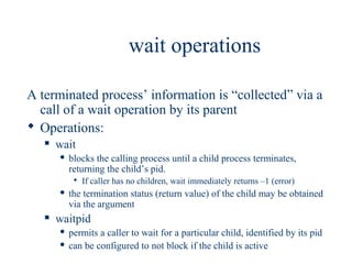 wait operations

A terminated process’ information is “collected” via a
  call of a wait operation by its parent
 Operations:
      wait
          blocks the calling process until a child process terminates,
           returning the child’s pid.
             If caller has no children, wait immediately returns –1 (error)
          the termination status (return value) of the child may be obtained
           via the argument
      waitpid
        permits a caller to wait for a particular child, identified by its pid
        can be configured to not block if the child is active
 
