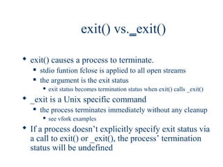 exit() vs._exit()

 exit() causes a process to terminate.
      stdio funtion fclose is applied to all open streams
      the argument is the exit status
          exit status becomes termination status when exit() calls _exit()
 _exit is a Unix specific command
      the process terminates immediately without any cleanup
          see vfork examples
 If a process doesn’t explicitly specify exit status via
  a call to exit() or _exit(), the process’ termination
  status will be undefined
 