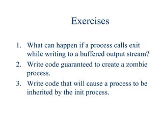 Exercises

1. What can happen if a process calls exit
   while writing to a buffered output stream?
2. Write code guaranteed to create a zombie
   process.
3. Write code that will cause a process to be
   inherited by the init process.
 