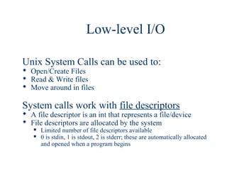Low-level I/O

Unix System Calls can be used to:
 Open/Create Files
 Read & Write files
 Move around in files

System calls work with file descriptors
 A file descriptor is an int that represents a file/device
 File descriptors are allocated by the system
      Limited number of file descriptors available
      0 is stdin, 1 is stdout, 2 is stderr; these are automatically allocated
       and opened when a program begins
 
