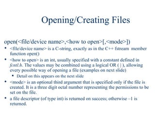 Opening/Creating Files

open(<file/device name>,<how to open>[,<mode>])
 <file/device name> is a C-string, exactly as in the C++ fstream member
  function open()
 <how to open> is an int, usually specified with a constant defined in
  fcntl.h. The values may be combined using a logical OR ( | ), allowing
  every possible way of opening a file (examples on next slide)
       Detail on this appears on the next slide
 <mode> is an optional third argument that is specified only if the file is
  created. It is a three digit octal number representing the permissions to be
  set on the file.
 a file descriptor (of type int) is returned on success; otherwise –1 is
  returned.
 