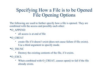 Specifying How a File is to be Opened
              File Opening Options
The following are used to further specify how a file is opened. They are
combined with the access and possibly each other:
O_APPEND
       all access is at end of file
O_CREAT
       create file if it doesn’t exist (does not cause failure if file exists).
        Use a third argument to specify mode.
O_TRUNC
       Destroy the existing contents of the file, if it exists.
O_EXCL
       When combined with O_CREAT, causes open() to fail if the file
        already exists.
 