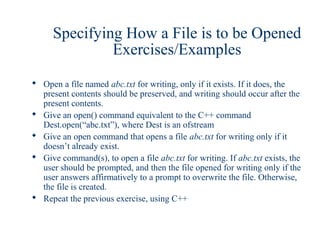 Specifying How a File is to be Opened
               Exercises/Examples
 Open a file named abc.txt for writing, only if it exists. If it does, the
  present contents should be preserved, and writing should occur after the
  present contents.
 Give an open() command equivalent to the C++ command
  Dest.open(“abc.txt”), where Dest is an ofstream
 Give an open command that opens a file abc.txt for writing only if it
  doesn’t already exist.
 Give command(s), to open a file abc.txt for writing. If abc.txt exists, the
  user should be prompted, and then the file opened for writing only if the
  user answers affirmatively to a prompt to overwrite the file. Otherwise,
  the file is created.
 Repeat the previous exercise, using C++
 