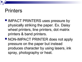 Printers
 IMPACT PRINTERS uses pressure by
physically striking the paper. Ex. Daisy
wheel printers, line printers, dot matrix
printers & band printers.
 NON-IMPACT PRINTER does not apply
pressure on the paper but instead
produces character by using lasers, ink
spray, photography or heat.
 
