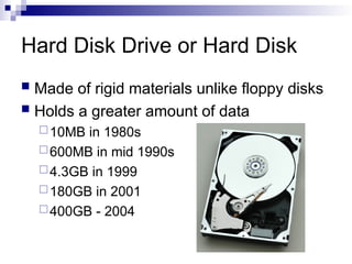 Hard Disk Drive or Hard Disk
 Made of rigid materials unlike floppy disks
 Holds a greater amount of data
10MB in 1980s
600MB in mid 1990s
4.3GB in 1999
180GB in 2001
400GB - 2004
 
