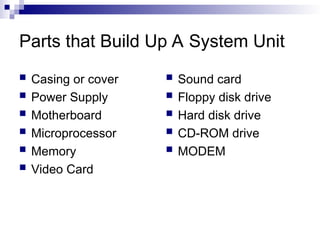 Parts that Build Up A System Unit
 Casing or cover
 Power Supply
 Motherboard
 Microprocessor
 Memory
 Video Card
 Sound card
 Floppy disk drive
 Hard disk drive
 CD-ROM drive
 MODEM
 