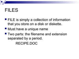 FILES
 FILE is simply a collection of information
that you store on a disk or diskette.
 Must have a unique name
 Two parts: the filename and extension
separated by a period.
RECIPE.DOC
 