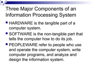 Three Major Components of an
Information Processing System
 HARDWARE is the tangible part of a
computer system.
 SOFTWARE is the non-tangible part that
tells the computer how to do its job.
 PEOPLEWARE refer to people who use
and operate the computer system, write
computer programs, and analyze and
design the information system.
 