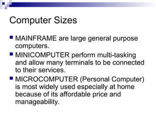 Computer Sizes
 MAINFRAME are large general purpose
computers.
 MINICOMPUTER perform multi-tasking
and allow many terminals to be connected
to their services.
 MICROCOMPUTER (Personal Computer)
is most widely used especially at home
because of its affordable price and
manageability.
 