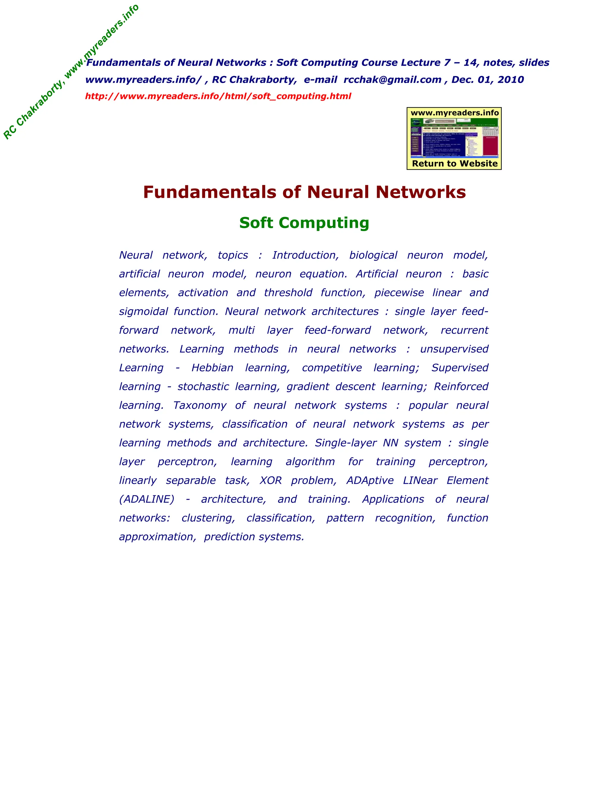 R
C
C
h
a
k
r
a
b
o
r
t
y
,
w
w
w
.
m
y
r
e
a
d
e
r
s
.
i
n
f
o
R
C
C
h
a
k
r
a
b
o
r
t
y
,
w
w
w
.
m
y
r
e
a
d
e
r
s
.
i
n
f
o
Fundamentals of Neural Networks : Soft Computing Course Lecture 7 – 14, notes, slides
www.myreaders.info/ , RC Chakraborty, e-mail rcchak@gmail.com , Dec. 01, 2010
http://www.myreaders.info/html/soft_computing.html
Fundamentals of Neural Networks
Soft Computing
www.myreaders.info
Return to Website
Neural network, topics : Introduction, biological neuron model,
artificial neuron model, neuron equation. Artificial neuron : basic
elements, activation and threshold function, piecewise linear and
sigmoidal function. Neural network architectures : single layer feed-
forward network, multi layer feed-forward network, recurrent
networks. Learning methods in neural networks : unsupervised
Learning - Hebbian learning, competitive learning; Supervised
learning - stochastic learning, gradient descent learning; Reinforced
learning. Taxonomy of neural network systems : popular neural
network systems, classification of neural network systems as per
learning methods and architecture. Single-layer NN system : single
layer perceptron, learning algorithm for training perceptron,
linearly separable task, XOR problem, ADAptive LINear Element
(ADALINE) - architecture, and training. Applications of neural
networks: clustering, classification, pattern recognition, function
approximation, prediction systems.
 