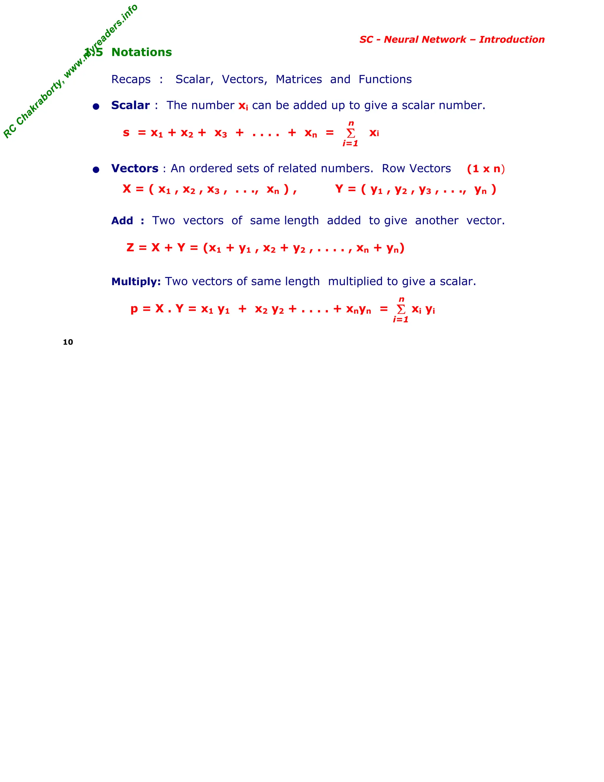 R
C
C
h
a
k
r
a
b
o
r
t
y
,
w
w
w
.
m
y
r
e
a
d
e
r
s
.
i
n
f
o
R
C
C
h
a
k
r
a
b
o
r
t
y
,
w
w
w
.
m
y
r
e
a
d
e
r
s
.
i
n
f
o
SC - Neural Network – Introduction
1.5 Notations
Recaps : Scalar, Vectors, Matrices and Functions
• Scalar : The number xi can be added up to give a scalar number.
s = x1 + x2 + x3 + . . . . + xn = xi
• Vectors : An ordered sets of related numbers. Row Vectors (1 x n)
X = ( x1 , x2 , x3 , . . ., xn ) , Y = ( y1 , y2 , y3 , . . ., yn )
Add : Two vectors of same length added to give another vector.
Z = X + Y = (x1 + y1 , x2 + y2 , . . . . , xn + yn)
Multiply: Two vectors of same length multiplied to give a scalar.
p = X . Y = x1 y1 + x2 y2 + . . . . + xnyn = xi yi
10
Σ
i=1
n
Σ
i=1
n
 