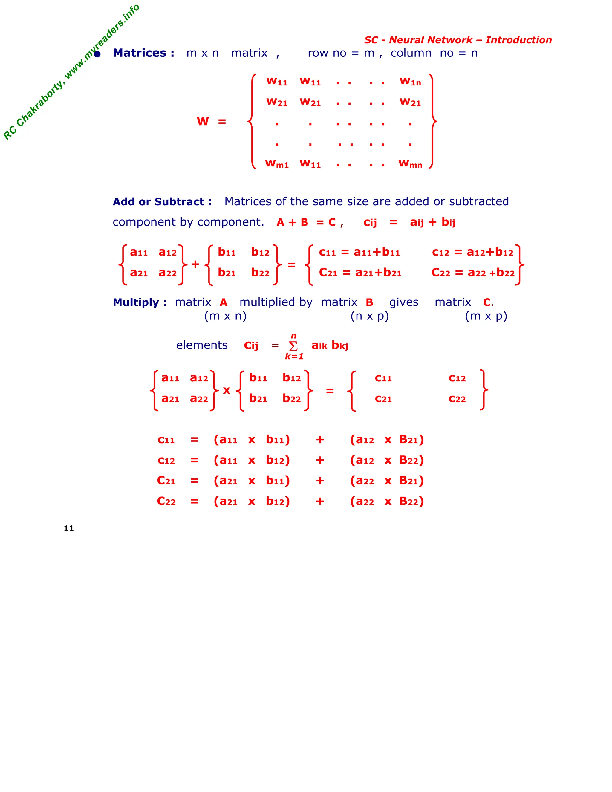 R
C
C
h
a
k
r
a
b
o
r
t
y
,
w
w
w
.
m
y
r
e
a
d
e
r
s
.
i
n
f
o
R
C
C
h
a
k
r
a
b
o
r
t
y
,
w
w
w
.
m
y
r
e
a
d
e
r
s
.
i
n
f
o
SC - Neural Network – Introduction
• Matrices : m x n matrix , row no = m , column no = n
w11 w11 . . . . w1n
w21 w21 . . . . w21
W = . . . . . . .
. . . . . . .
wm1 w11 . . . . wmn
Add or Subtract : Matrices of the same size are added or subtracted
component by component. A + B = C , cij = aij + bij
a11 a12 b11 b12 c11 = a11+b11 c12 = a12+b12
a21 a22 b21 b22 C21 = a21+b21 C22 = a22 +b22
Multiply : matrix A multiplied by matrix B gives matrix C.
(m x n) (n x p) (m x p)
elements cij = aik bkj
a11 a12 b11 b12 c11 c12
a21 a22 b21 b22 c21 c22
c11 = (a11 x b11) + (a12 x B21)
c12 = (a11 x b12) + (a12 x B22)
C21 = (a21 x b11) + (a22 x B21)
C22 = (a21 x b12) + (a22 x B22)
11
+ =
Σ
k=1
n
x =
 
