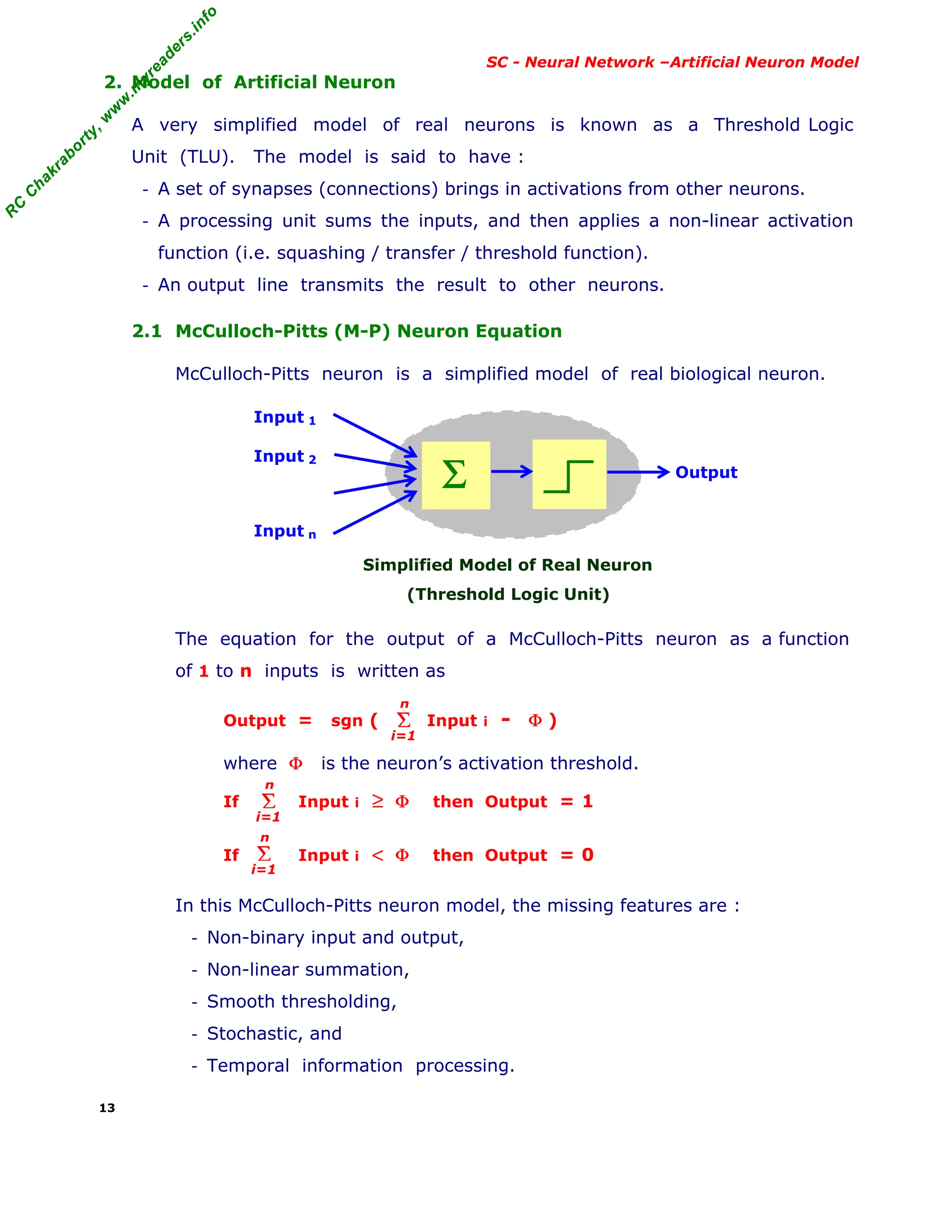 R
C
C
h
a
k
r
a
b
o
r
t
y
,
w
w
w
.
m
y
r
e
a
d
e
r
s
.
i
n
f
o
R
C
C
h
a
k
r
a
b
o
r
t
y
,
w
w
w
.
m
y
r
e
a
d
e
r
s
.
i
n
f
o
SC - Neural Network –Artificial Neuron Model
2. Model of Artificial Neuron
A very simplified model of real neurons is known as a Threshold Logic
Unit (TLU). The model is said to have :
- A set of synapses (connections) brings in activations from other neurons.
- A processing unit sums the inputs, and then applies a non-linear activation
function (i.e. squashing / transfer / threshold function).
- An output line transmits the result to other neurons.
2.1 McCulloch-Pitts (M-P) Neuron Equation
McCulloch-Pitts neuron is a simplified model of real biological neuron.
Input 1
Input 2
Input n
Simplified Model of Real Neuron
(Threshold Logic Unit)
The equation for the output of a McCulloch-Pitts neuron as a function
of 1 to n inputs is written as
Output = sgn ( Input i - Φ )
where Φ is the neuron’s activation threshold.
If Input i ≥ Φ then Output = 1
If Input i < Φ then Output = 0
In this McCulloch-Pitts neuron model, the missing features are :
- Non-binary input and output,
- Non-linear summation,
- Smooth thresholding,
- Stochastic, and
- Temporal information processing.
13
Σ Output
Σ
i=1
n
Σ
i=1
n
Σ
i=1
n
 