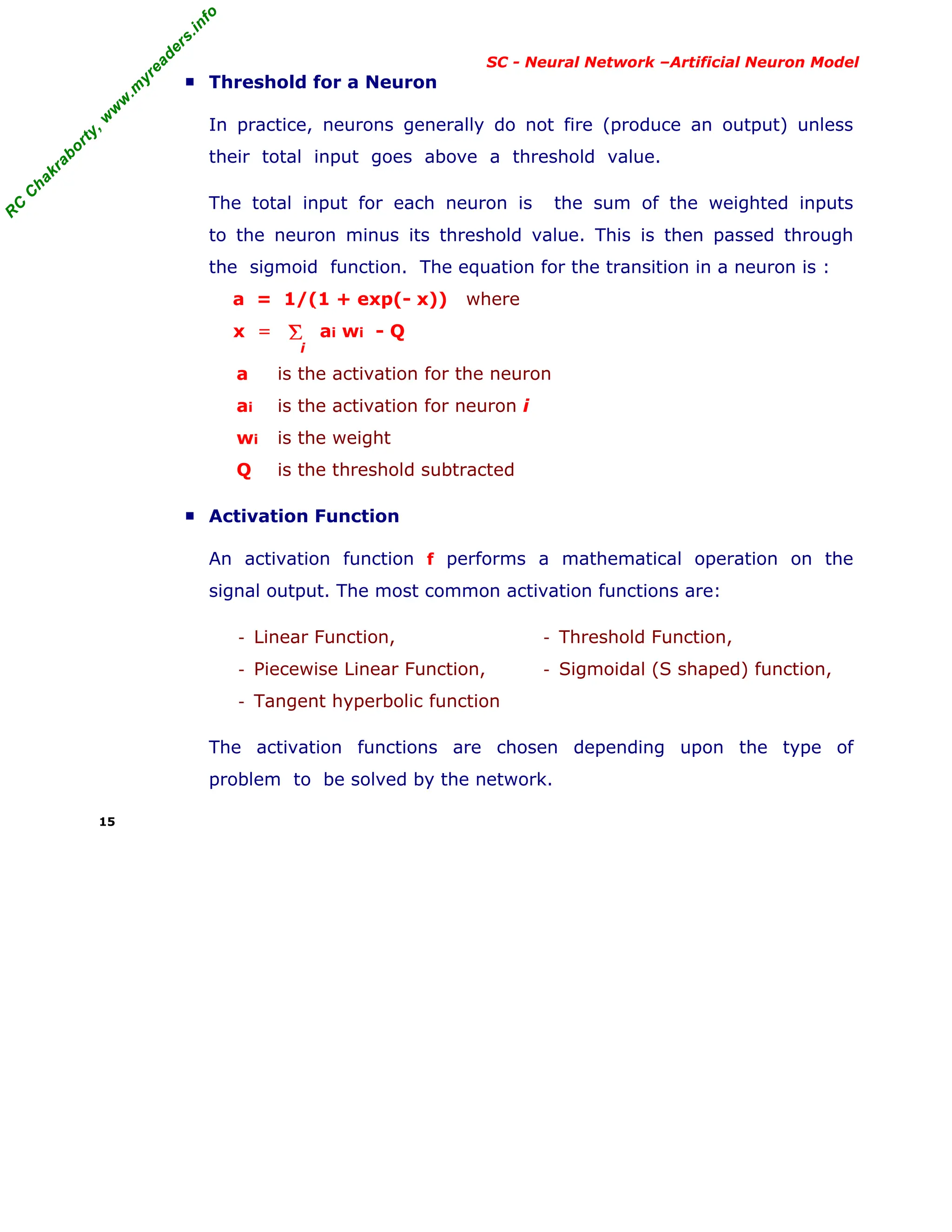 R
C
C
h
a
k
r
a
b
o
r
t
y
,
w
w
w
.
m
y
r
e
a
d
e
r
s
.
i
n
f
o
R
C
C
h
a
k
r
a
b
o
r
t
y
,
w
w
w
.
m
y
r
e
a
d
e
r
s
.
i
n
f
o
SC - Neural Network –Artificial Neuron Model
■ Threshold for a Neuron
In practice, neurons generally do not fire (produce an output) unless
their total input goes above a threshold value.
The total input for each neuron is the sum of the weighted inputs
to the neuron minus its threshold value. This is then passed through
the sigmoid function. The equation for the transition in a neuron is :
a = 1/(1 + exp(- x)) where
x = ai wi - Q
a is the activation for the neuron
ai is the activation for neuron i
wi is the weight
Q is the threshold subtracted
■ Activation Function
An activation function f performs a mathematical operation on the
signal output. The most common activation functions are:
- Linear Function,
- Piecewise Linear Function,
- Tangent hyperbolic function
- Threshold Function,
- Sigmoidal (S shaped) function,
The activation functions are chosen depending upon the type of
problem to be solved by the network.
15
Σ
i
 