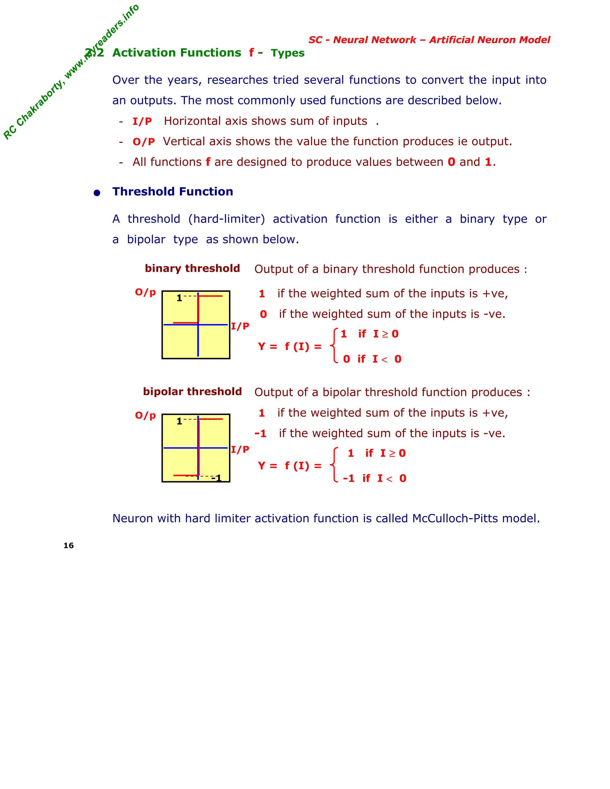 R
C
C
h
a
k
r
a
b
o
r
t
y
,
w
w
w
.
m
y
r
e
a
d
e
r
s
.
i
n
f
o
R
C
C
h
a
k
r
a
b
o
r
t
y
,
w
w
w
.
m
y
r
e
a
d
e
r
s
.
i
n
f
o
SC - Neural Network – Artificial Neuron Model
2.2 Activation Functions f - Types
Over the years, researches tried several functions to convert the input into
an outputs. The most commonly used functions are described below.
- I/P Horizontal axis shows sum of inputs .
- O/P Vertical axis shows the value the function produces ie output.
- All functions f are designed to produce values between 0 and 1.
• Threshold Function
A threshold (hard-limiter) activation function is either a binary type or
a bipolar type as shown below.
binary threshold
O/p
I/P
Output of a binary threshold function produces :
1 if the weighted sum of the inputs is +ve,
0 if the weighted sum of the inputs is -ve.
1 if I ≥ 0
Y = f (I) =
0 if I < 0
bipolar threshold
O/p
I/P
Output of a bipolar threshold function produces :
1 if the weighted sum of the inputs is +ve,
-1 if the weighted sum of the inputs is -ve.
1 if I ≥ 0
Y = f (I) =
-1 if I < 0
Neuron with hard limiter activation function is called McCulloch-Pitts model.
16
1
1
-1
 