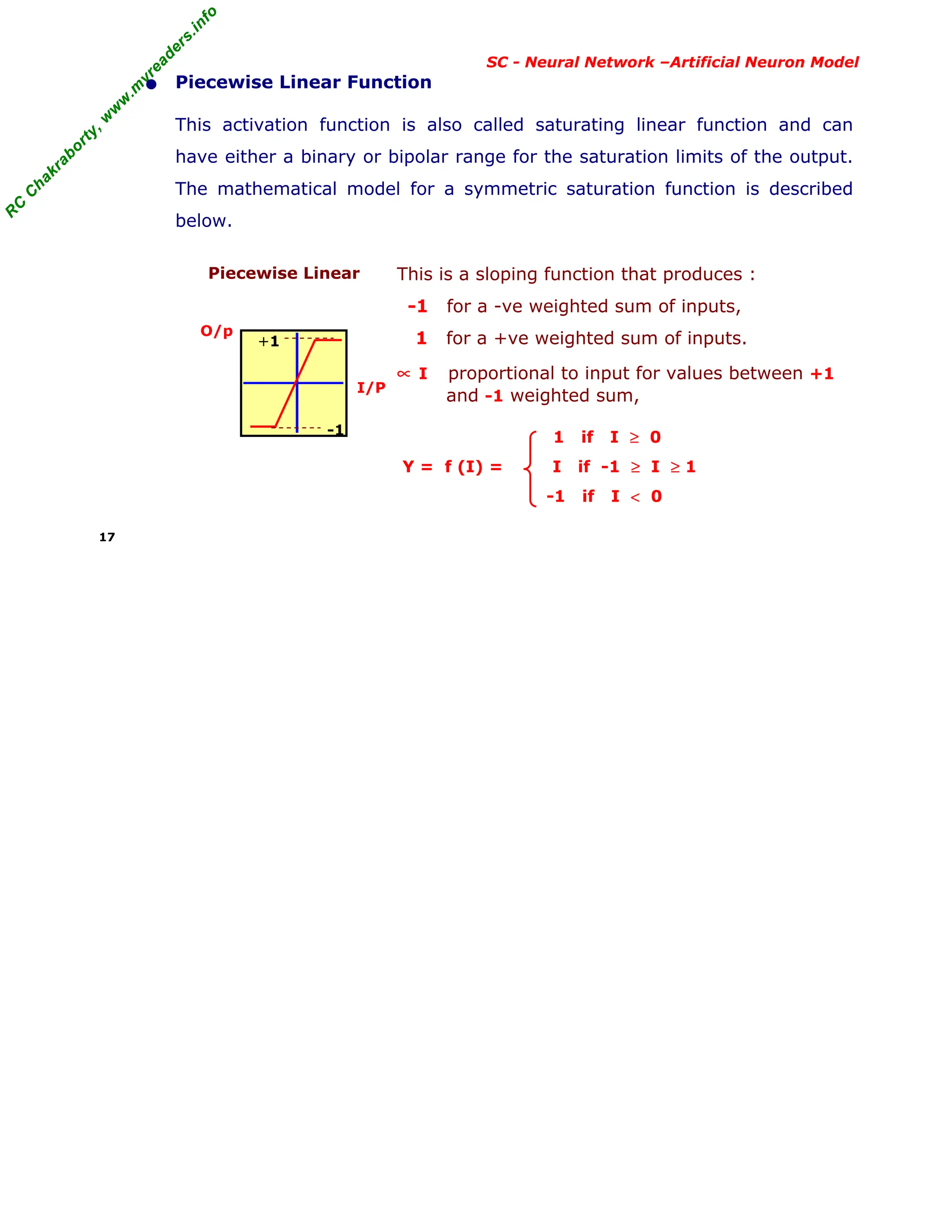 R
C
C
h
a
k
r
a
b
o
r
t
y
,
w
w
w
.
m
y
r
e
a
d
e
r
s
.
i
n
f
o
R
C
C
h
a
k
r
a
b
o
r
t
y
,
w
w
w
.
m
y
r
e
a
d
e
r
s
.
i
n
f
o
SC - Neural Network –Artificial Neuron Model
• Piecewise Linear Function
This activation function is also called saturating linear function and can
have either a binary or bipolar range for the saturation limits of the output.
The mathematical model for a symmetric saturation function is described
below.
Piecewise Linear
O/p
I/P
This is a sloping function that produces :
-1 for a -ve weighted sum of inputs,
1 for a +ve weighted sum of inputs.
∝ I proportional to input for values between +1
and -1 weighted sum,
1 if I ≥ 0
Y = f (I) = I if -1 ≥ I ≥ 1
-1 if I < 0
17
+1
-1
 