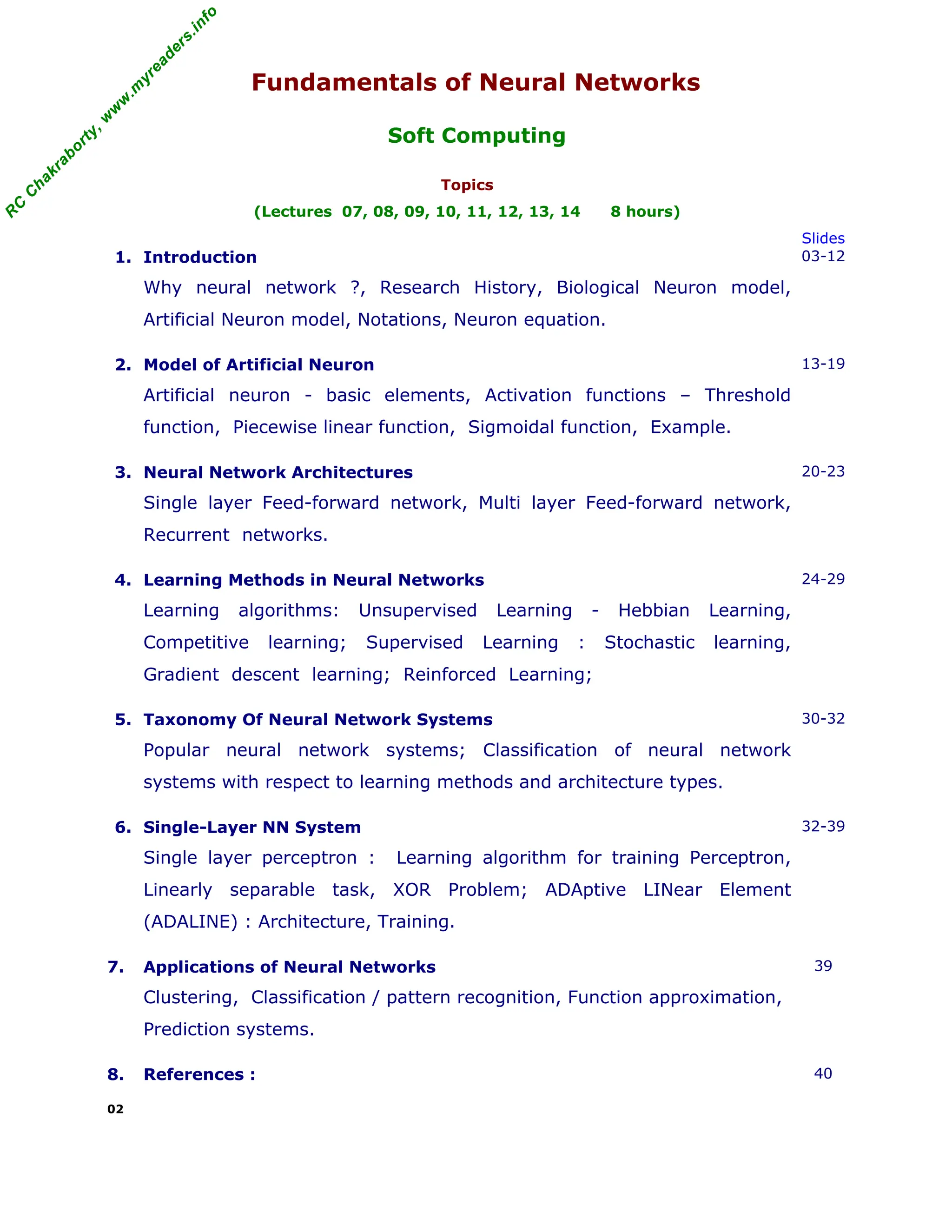 R
C
C
h
a
k
r
a
b
o
r
t
y
,
w
w
w
.
m
y
r
e
a
d
e
r
s
.
i
n
f
o
R
C
C
h
a
k
r
a
b
o
r
t
y
,
w
w
w
.
m
y
r
e
a
d
e
r
s
.
i
n
f
o
Fundamentals of Neural Networks
Soft Computing
Topics
(Lectures 07, 08, 09, 10, 11, 12, 13, 14 8 hours)
Slides
1. Introduction
Why neural network ?, Research History, Biological Neuron model,
Artificial Neuron model, Notations, Neuron equation.
03-12
2. Model of Artificial Neuron
Artificial neuron - basic elements, Activation functions – Threshold
function, Piecewise linear function, Sigmoidal function, Example.
13-19
3. Neural Network Architectures
Single layer Feed-forward network, Multi layer Feed-forward network,
Recurrent networks.
20-23
4. Learning Methods in Neural Networks
Learning algorithms: Unsupervised Learning - Hebbian Learning,
Competitive learning; Supervised Learning : Stochastic learning,
Gradient descent learning; Reinforced Learning;
24-29
5. Taxonomy Of Neural Network Systems
Popular neural network systems; Classification of neural network
systems with respect to learning methods and architecture types.
30-32
6. Single-Layer NN System
Single layer perceptron : Learning algorithm for training Perceptron,
Linearly separable task, XOR Problem; ADAptive LINear Element
(ADALINE) : Architecture, Training.
32-39
7. Applications of Neural Networks
Clustering, Classification / pattern recognition, Function approximation,
Prediction systems.
39
8. References : 40
02
 