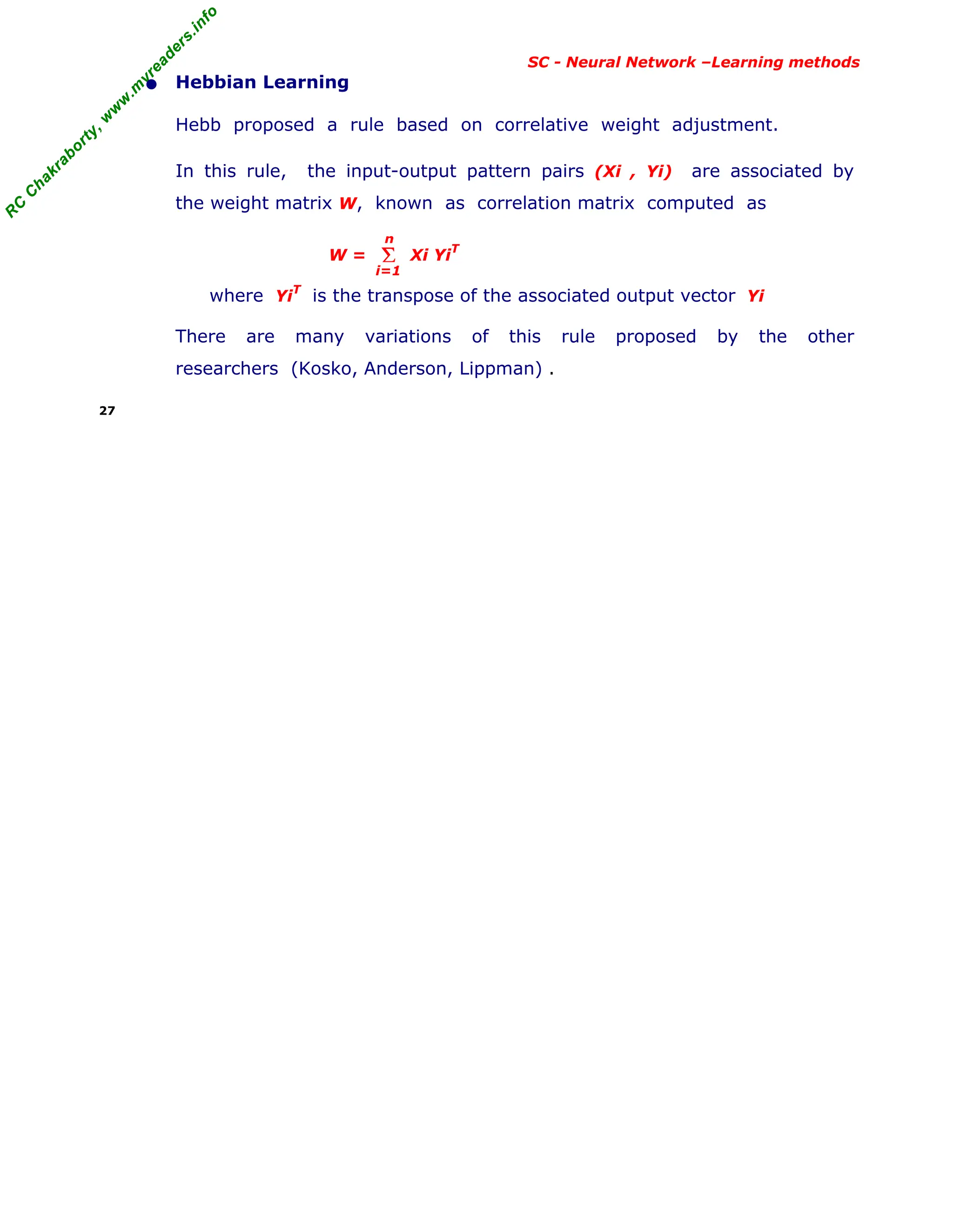 R
C
C
h
a
k
r
a
b
o
r
t
y
,
w
w
w
.
m
y
r
e
a
d
e
r
s
.
i
n
f
o
R
C
C
h
a
k
r
a
b
o
r
t
y
,
w
w
w
.
m
y
r
e
a
d
e
r
s
.
i
n
f
o
SC - Neural Network –Learning methods
• Hebbian Learning
Hebb proposed a rule based on correlative weight adjustment.
In this rule, the input-output pattern pairs (Xi , Yi) are associated by
the weight matrix W, known as correlation matrix computed as
W = Xi YiT
where Yi
T
is the transpose of the associated output vector Yi
There are many variations of this rule proposed by the other
researchers (Kosko, Anderson, Lippman) .
27
Σ
i=1
n
 
