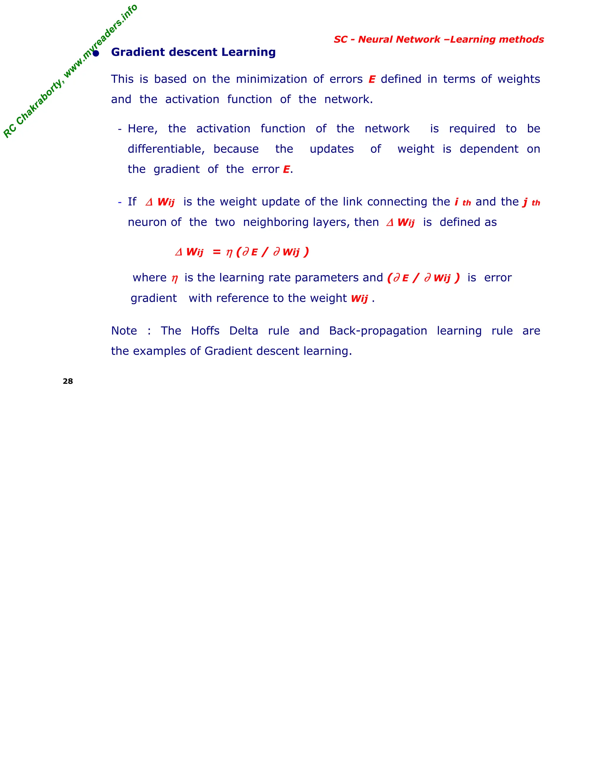 R
C
C
h
a
k
r
a
b
o
r
t
y
,
w
w
w
.
m
y
r
e
a
d
e
r
s
.
i
n
f
o
R
C
C
h
a
k
r
a
b
o
r
t
y
,
w
w
w
.
m
y
r
e
a
d
e
r
s
.
i
n
f
o
SC - Neural Network –Learning methods
• Gradient descent Learning
This is based on the minimization of errors E defined in terms of weights
and the activation function of the network.
- Here, the activation function of the network is required to be
differentiable, because the updates of weight is dependent on
the gradient of the error E.
- If ∆ Wij is the weight update of the link connecting the i th and the j th
neuron of the two neighboring layers, then ∆ Wij is defined as
∆ Wij = η (∂ E / ∂ Wij )
where η is the learning rate parameters and (∂ E / ∂ Wij ) is error
gradient with reference to the weight Wij .
Note : The Hoffs Delta rule and Back-propagation learning rule are
the examples of Gradient descent learning.
28
 