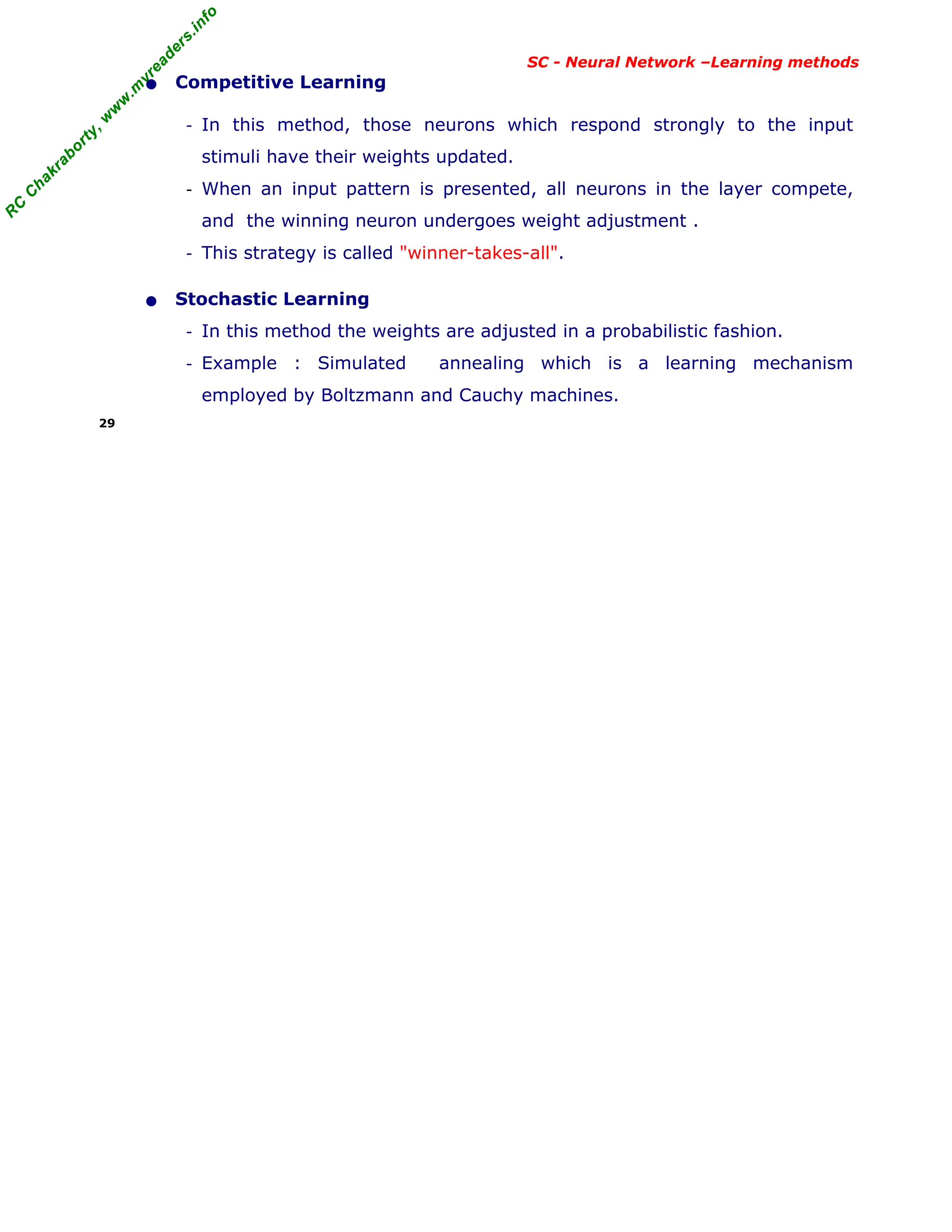 R
C
C
h
a
k
r
a
b
o
r
t
y
,
w
w
w
.
m
y
r
e
a
d
e
r
s
.
i
n
f
o
R
C
C
h
a
k
r
a
b
o
r
t
y
,
w
w
w
.
m
y
r
e
a
d
e
r
s
.
i
n
f
o
SC - Neural Network –Learning methods
• Competitive Learning
- In this method, those neurons which respond strongly to the input
stimuli have their weights updated.
- When an input pattern is presented, all neurons in the layer compete,
and the winning neuron undergoes weight adjustment .
- This strategy is called "winner-takes-all".
• Stochastic Learning
- In this method the weights are adjusted in a probabilistic fashion.
- Example : Simulated annealing which is a learning mechanism
employed by Boltzmann and Cauchy machines.
29
 