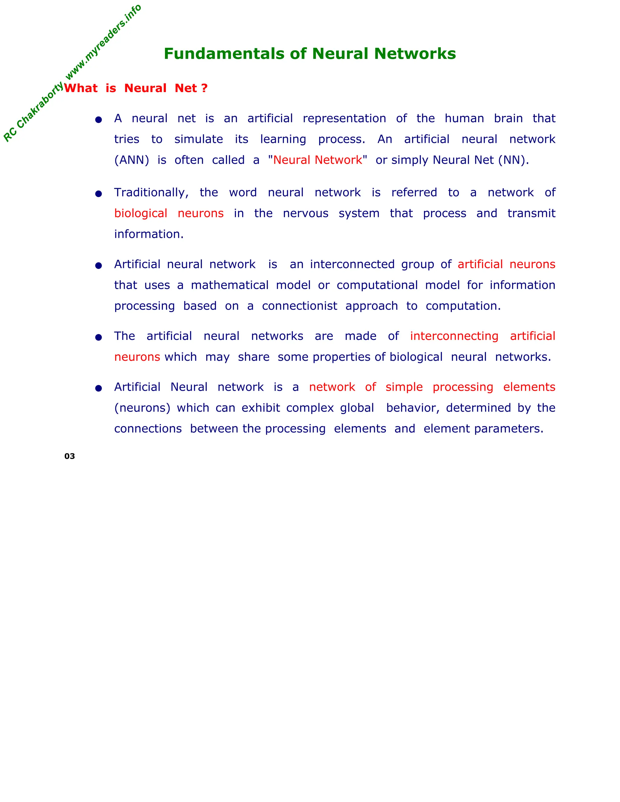 R
C
C
h
a
k
r
a
b
o
r
t
y
,
w
w
w
.
m
y
r
e
a
d
e
r
s
.
i
n
f
o
R
C
C
h
a
k
r
a
b
o
r
t
y
,
w
w
w
.
m
y
r
e
a
d
e
r
s
.
i
n
f
o
Fundamentals of Neural Networks
What is Neural Net ?
• A neural net is an artificial representation of the human brain that
tries to simulate its learning process. An artificial neural network
(ANN) is often called a "Neural Network" or simply Neural Net (NN).
• Traditionally, the word neural network is referred to a network of
biological neurons in the nervous system that process and transmit
information.
• Artificial neural network is an interconnected group of artificial neurons
that uses a mathematical model or computational model for information
processing based on a connectionist approach to computation.
• The artificial neural networks are made of interconnecting artificial
neurons which may share some properties of biological neural networks.
• Artificial Neural network is a network of simple processing elements
(neurons) which can exhibit complex global behavior, determined by the
connections between the processing elements and element parameters.
03
 