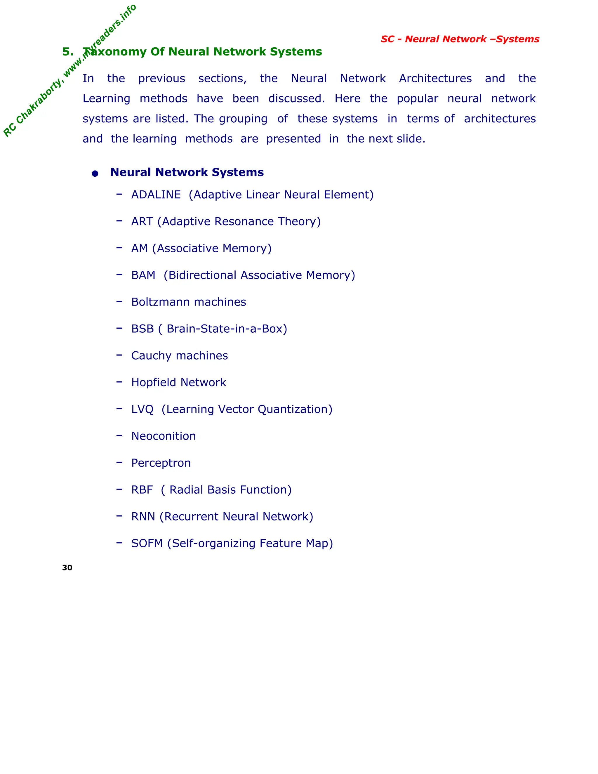 R
C
C
h
a
k
r
a
b
o
r
t
y
,
w
w
w
.
m
y
r
e
a
d
e
r
s
.
i
n
f
o
R
C
C
h
a
k
r
a
b
o
r
t
y
,
w
w
w
.
m
y
r
e
a
d
e
r
s
.
i
n
f
o
SC - Neural Network –Systems
5. Taxonomy Of Neural Network Systems
In the previous sections, the Neural Network Architectures and the
Learning methods have been discussed. Here the popular neural network
systems are listed. The grouping of these systems in terms of architectures
and the learning methods are presented in the next slide.
• Neural Network Systems
– ADALINE (Adaptive Linear Neural Element)
– ART (Adaptive Resonance Theory)
– AM (Associative Memory)
– BAM (Bidirectional Associative Memory)
– Boltzmann machines
– BSB ( Brain-State-in-a-Box)
– Cauchy machines
– Hopfield Network
– LVQ (Learning Vector Quantization)
– Neoconition
– Perceptron
– RBF ( Radial Basis Function)
– RNN (Recurrent Neural Network)
– SOFM (Self-organizing Feature Map)
30
 