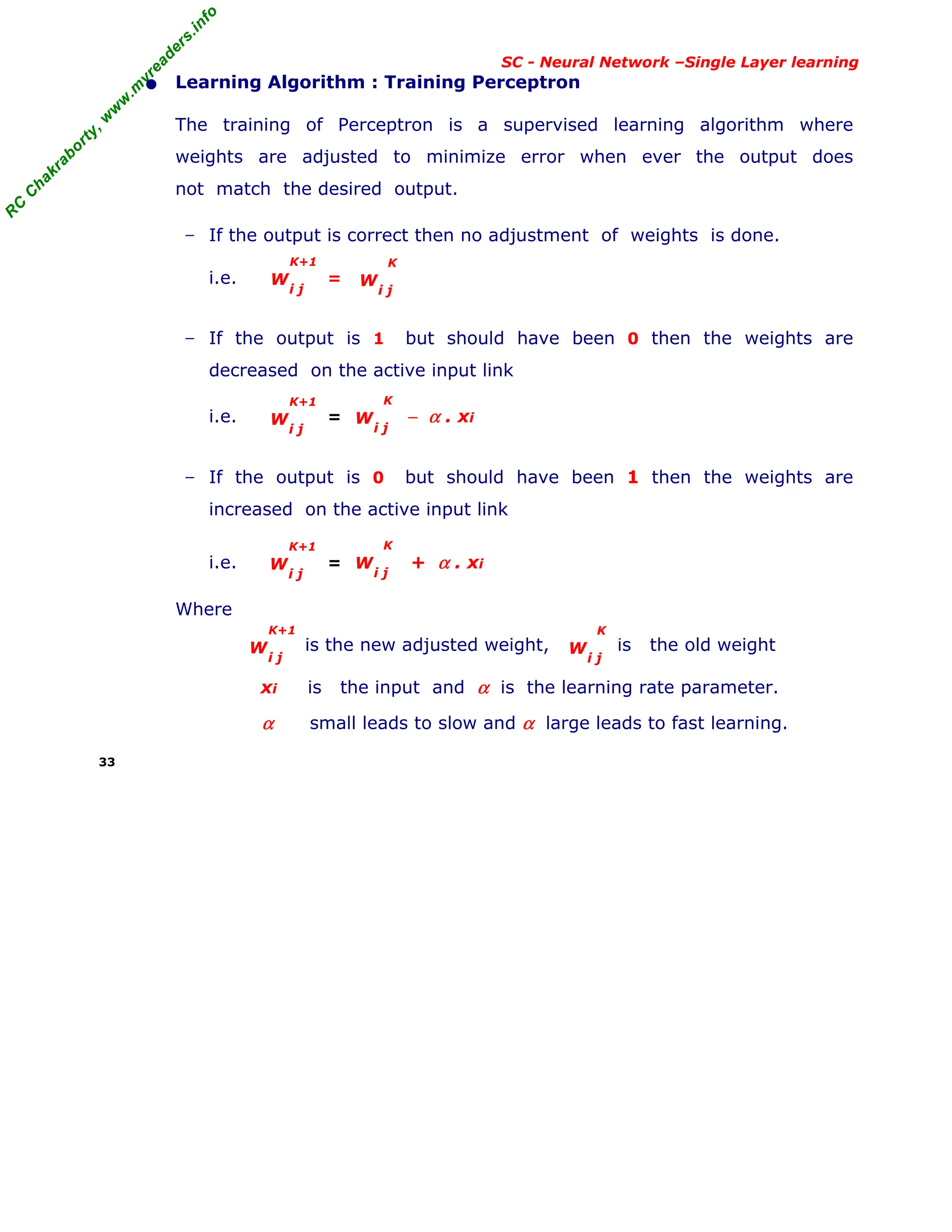 R
C
C
h
a
k
r
a
b
o
r
t
y
,
w
w
w
.
m
y
r
e
a
d
e
r
s
.
i
n
f
o
R
C
C
h
a
k
r
a
b
o
r
t
y
,
w
w
w
.
m
y
r
e
a
d
e
r
s
.
i
n
f
o
SC - Neural Network –Single Layer learning
• Learning Algorithm : Training Perceptron
The training of Perceptron is a supervised learning algorithm where
weights are adjusted to minimize error when ever the output does
not match the desired output.
− If the output is correct then no adjustment of weights is done.
i.e. =
− If the output is 1 but should have been 0 then the weights are
decreased on the active input link
i.e. = − α . xi
− If the output is 0 but should have been 1 then the weights are
increased on the active input link
i.e. = + α . xi
Where
is the new adjusted weight, is the old weight
xi is the input and α is the learning rate parameter.
α small leads to slow and α large leads to fast learning.
33
W
i j
K+1
W
i j
K+1
W
i j
K
W
i j
K+1
W
i j
K
W
i j
K+1
W
i j
K
W
i j
K
 