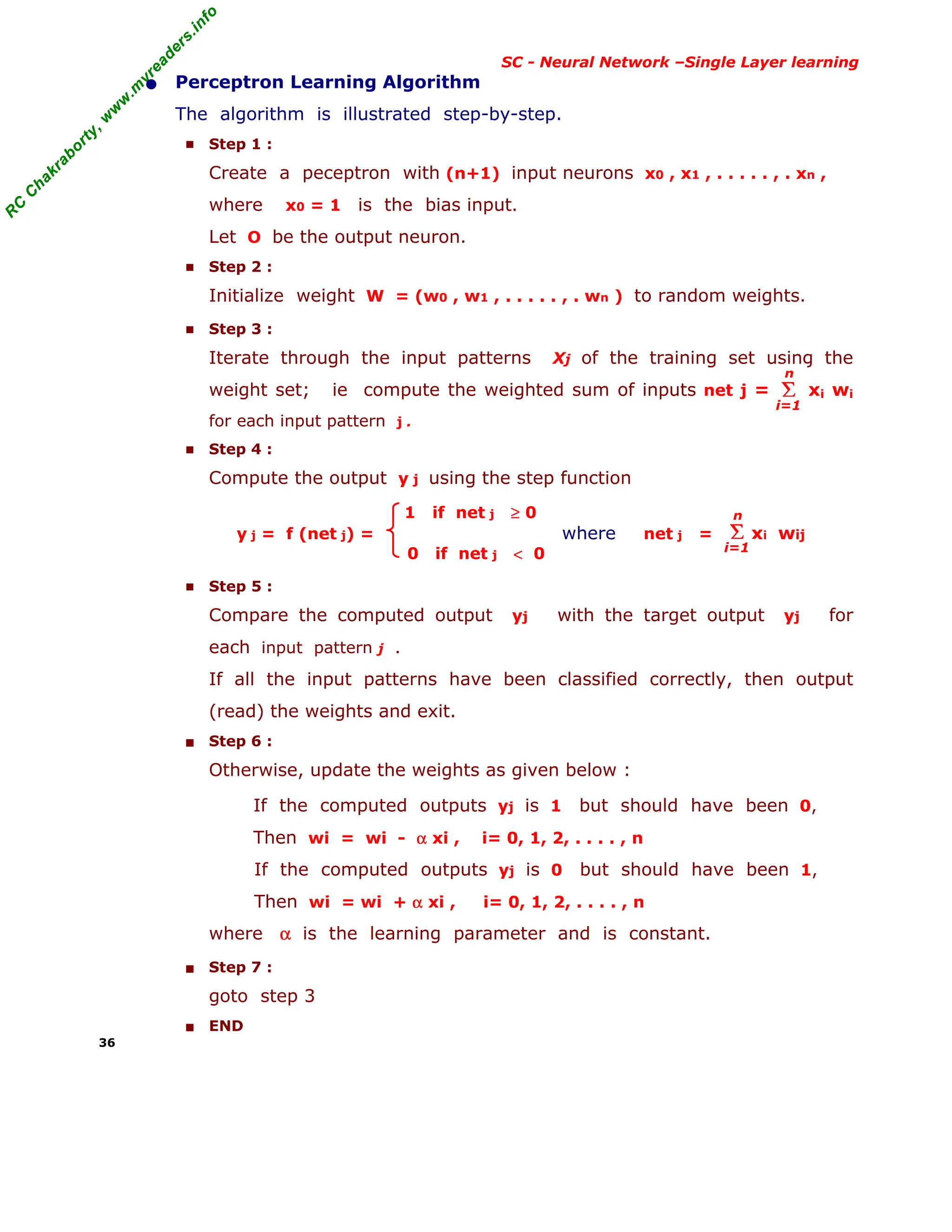 R
C
C
h
a
k
r
a
b
o
r
t
y
,
w
w
w
.
m
y
r
e
a
d
e
r
s
.
i
n
f
o
R
C
C
h
a
k
r
a
b
o
r
t
y
,
w
w
w
.
m
y
r
e
a
d
e
r
s
.
i
n
f
o
SC - Neural Network –Single Layer learning
• Perceptron Learning Algorithm
The algorithm is illustrated step-by-step.
■ Step 1 :
Create a peceptron with (n+1) input neurons x0 , x1 , . . . . . , . xn ,
where x0 = 1 is the bias input.
Let O be the output neuron.
■ Step 2 :
Initialize weight W = (w0 , w1 , . . . . . , . wn ) to random weights.
■ Step 3 :
Iterate through the input patterns Xj of the training set using the
weight set; ie compute the weighted sum of inputs net j = xi wi
for each input pattern j .
■ Step 4 :
Compute the output y j using the step function
1 if net j ≥ 0
y j = f (net j) = where net j = xi wij
0 if net j < 0
■ Step 5 :
Compare the computed output yj with the target output yj for
each input pattern j .
If all the input patterns have been classified correctly, then output
(read) the weights and exit.
■ Step 6 :
Otherwise, update the weights as given below :
If the computed outputs yj is 1 but should have been 0,
Then wi = wi - α xi , i= 0, 1, 2, . . . . , n
If the computed outputs yj is 0 but should have been 1,
Then wi = wi + α xi , i= 0, 1, 2, . . . . , n
where α is the learning parameter and is constant.
■ Step 7 :
goto step 3
■ END
36
Σ
i=1
n
Σ
i=1
n
 