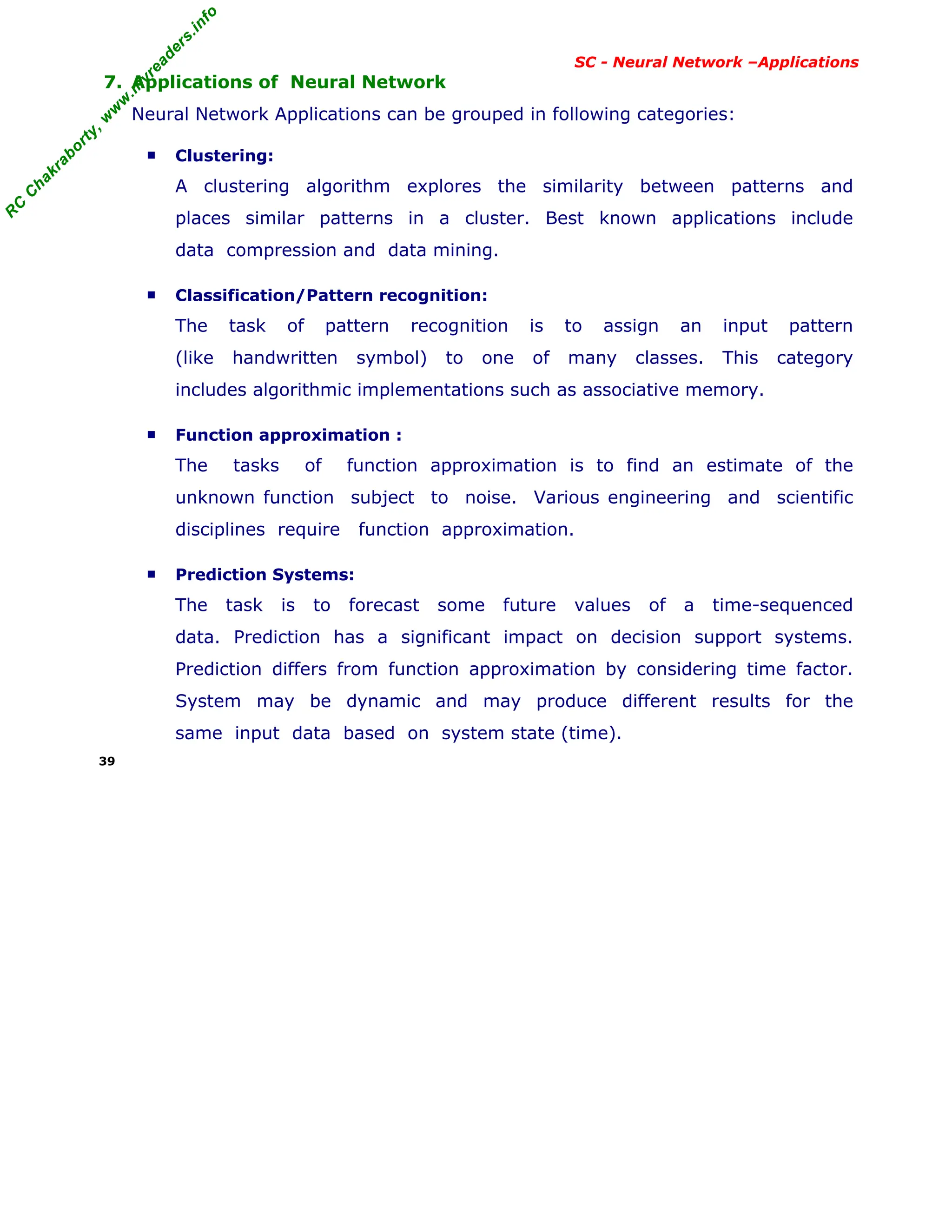 R
C
C
h
a
k
r
a
b
o
r
t
y
,
w
w
w
.
m
y
r
e
a
d
e
r
s
.
i
n
f
o
R
C
C
h
a
k
r
a
b
o
r
t
y
,
w
w
w
.
m
y
r
e
a
d
e
r
s
.
i
n
f
o
SC - Neural Network –Applications
7. Applications of Neural Network
Neural Network Applications can be grouped in following categories:
■ Clustering:
A clustering algorithm explores the similarity between patterns and
places similar patterns in a cluster. Best known applications include
data compression and data mining.
■ Classification/Pattern recognition:
The task of pattern recognition is to assign an input pattern
(like handwritten symbol) to one of many classes. This category
includes algorithmic implementations such as associative memory.
■ Function approximation :
The tasks of function approximation is to find an estimate of the
unknown function subject to noise. Various engineering and scientific
disciplines require function approximation.
■ Prediction Systems:
The task is to forecast some future values of a time-sequenced
data. Prediction has a significant impact on decision support systems.
Prediction differs from function approximation by considering time factor.
System may be dynamic and may produce different results for the
same input data based on system state (time).
39
 