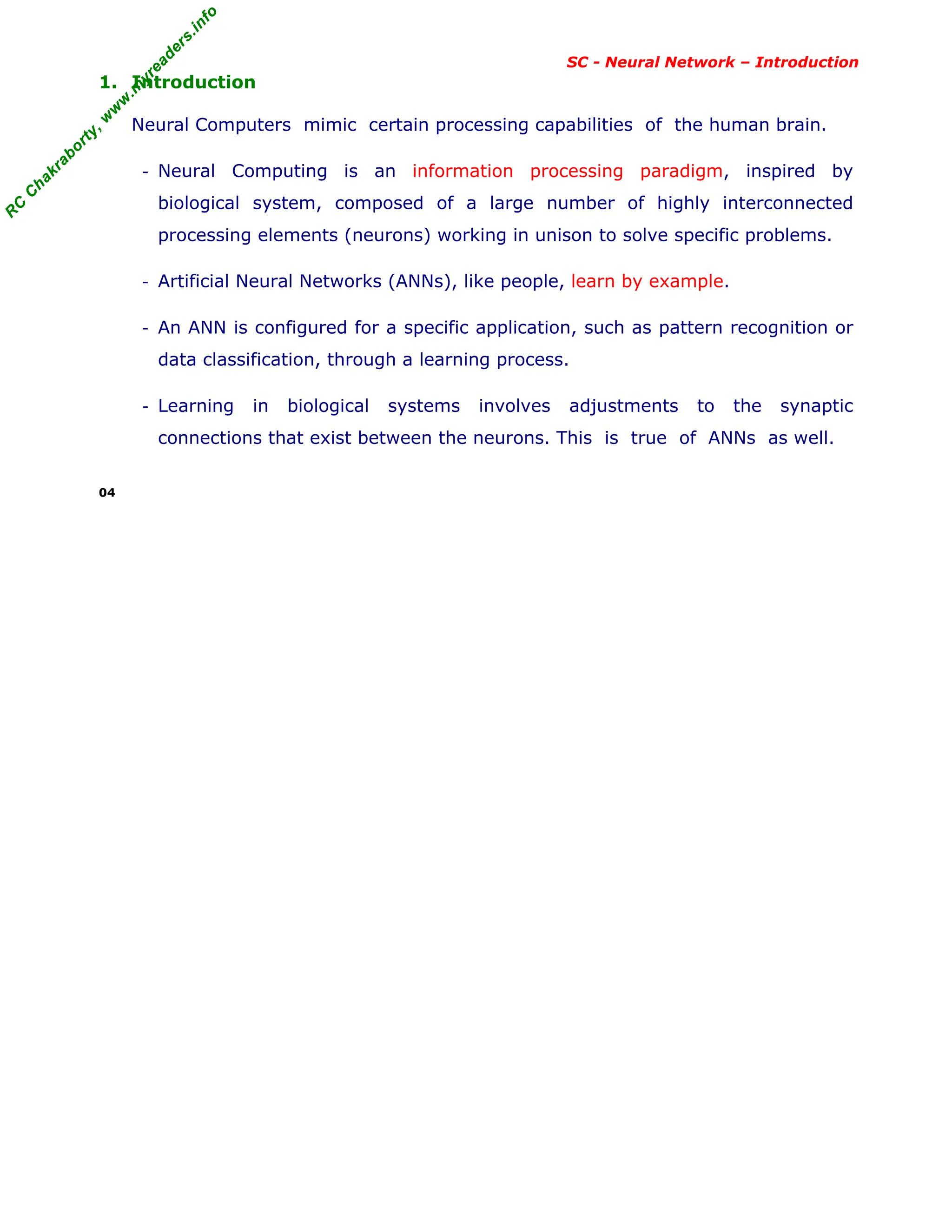 R
C
C
h
a
k
r
a
b
o
r
t
y
,
w
w
w
.
m
y
r
e
a
d
e
r
s
.
i
n
f
o
R
C
C
h
a
k
r
a
b
o
r
t
y
,
w
w
w
.
m
y
r
e
a
d
e
r
s
.
i
n
f
o
SC - Neural Network – Introduction
1. Introduction
Neural Computers mimic certain processing capabilities of the human brain.
- Neural Computing is an information processing paradigm, inspired by
biological system, composed of a large number of highly interconnected
processing elements (neurons) working in unison to solve specific problems.
- Artificial Neural Networks (ANNs), like people, learn by example.
- An ANN is configured for a specific application, such as pattern recognition or
data classification, through a learning process.
- Learning in biological systems involves adjustments to the synaptic
connections that exist between the neurons. This is true of ANNs as well.
04
 