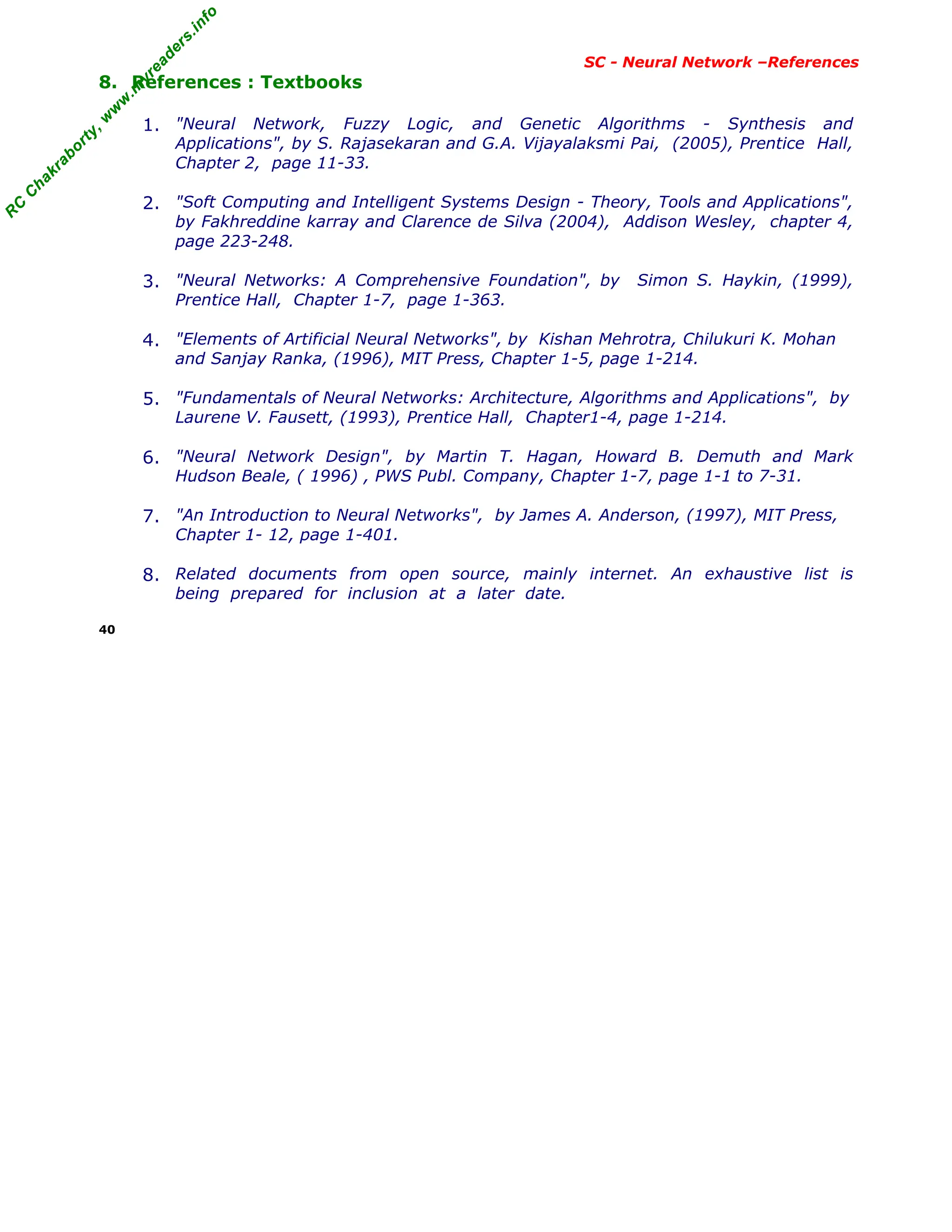 R
C
C
h
a
k
r
a
b
o
r
t
y
,
w
w
w
.
m
y
r
e
a
d
e
r
s
.
i
n
f
o
R
C
C
h
a
k
r
a
b
o
r
t
y
,
w
w
w
.
m
y
r
e
a
d
e
r
s
.
i
n
f
o
SC - Neural Network –References
8. References : Textbooks
1. "Neural Network, Fuzzy Logic, and Genetic Algorithms - Synthesis and
Applications", by S. Rajasekaran and G.A. Vijayalaksmi Pai, (2005), Prentice Hall,
Chapter 2, page 11-33.
2. "Soft Computing and Intelligent Systems Design - Theory, Tools and Applications",
by Fakhreddine karray and Clarence de Silva (2004), Addison Wesley, chapter 4,
page 223-248.
3. "Neural Networks: A Comprehensive Foundation", by Simon S. Haykin, (1999),
Prentice Hall, Chapter 1-7, page 1-363.
4. "Elements of Artificial Neural Networks", by Kishan Mehrotra, Chilukuri K. Mohan
and Sanjay Ranka, (1996), MIT Press, Chapter 1-5, page 1-214.
5. "Fundamentals of Neural Networks: Architecture, Algorithms and Applications", by
Laurene V. Fausett, (1993), Prentice Hall, Chapter1-4, page 1-214.
6. "Neural Network Design", by Martin T. Hagan, Howard B. Demuth and Mark
Hudson Beale, ( 1996) , PWS Publ. Company, Chapter 1-7, page 1-1 to 7-31.
7. "An Introduction to Neural Networks", by James A. Anderson, (1997), MIT Press,
Chapter 1- 12, page 1-401.
8. Related documents from open source, mainly internet. An exhaustive list is
being prepared for inclusion at a later date.
40
 