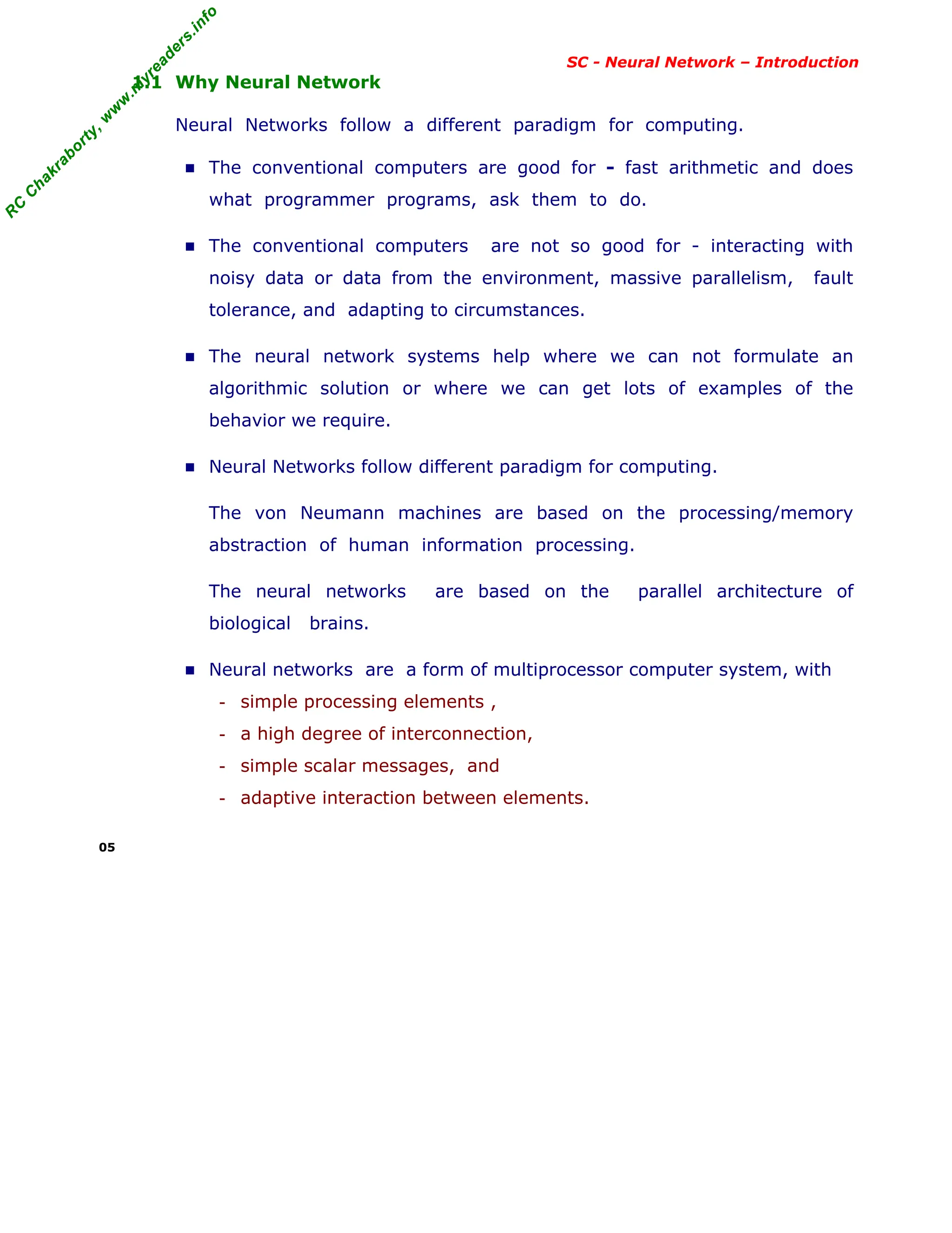 R
C
C
h
a
k
r
a
b
o
r
t
y
,
w
w
w
.
m
y
r
e
a
d
e
r
s
.
i
n
f
o
R
C
C
h
a
k
r
a
b
o
r
t
y
,
w
w
w
.
m
y
r
e
a
d
e
r
s
.
i
n
f
o
SC - Neural Network – Introduction
1.1 Why Neural Network
Neural Networks follow a different paradigm for computing.
■ The conventional computers are good for - fast arithmetic and does
what programmer programs, ask them to do.
■ The conventional computers are not so good for - interacting with
noisy data or data from the environment, massive parallelism, fault
tolerance, and adapting to circumstances.
■ The neural network systems help where we can not formulate an
algorithmic solution or where we can get lots of examples of the
behavior we require.
■ Neural Networks follow different paradigm for computing.
The von Neumann machines are based on the processing/memory
abstraction of human information processing.
The neural networks are based on the parallel architecture of
biological brains.
■ Neural networks are a form of multiprocessor computer system, with
- simple processing elements ,
- a high degree of interconnection,
- simple scalar messages, and
- adaptive interaction between elements.
05
 
