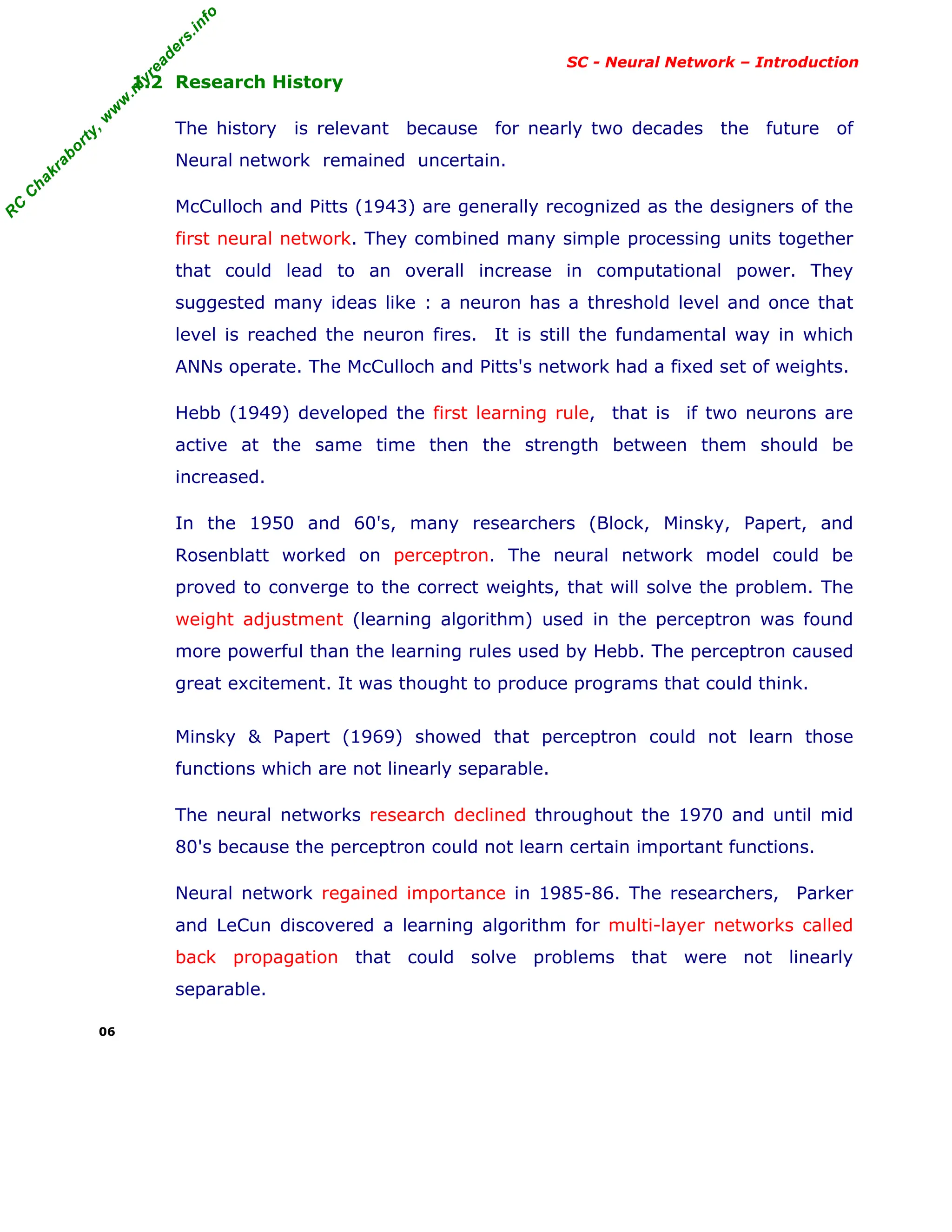 R
C
C
h
a
k
r
a
b
o
r
t
y
,
w
w
w
.
m
y
r
e
a
d
e
r
s
.
i
n
f
o
R
C
C
h
a
k
r
a
b
o
r
t
y
,
w
w
w
.
m
y
r
e
a
d
e
r
s
.
i
n
f
o
SC - Neural Network – Introduction
1.2 Research History
The history is relevant because for nearly two decades the future of
Neural network remained uncertain.
McCulloch and Pitts (1943) are generally recognized as the designers of the
first neural network. They combined many simple processing units together
that could lead to an overall increase in computational power. They
suggested many ideas like : a neuron has a threshold level and once that
level is reached the neuron fires. It is still the fundamental way in which
ANNs operate. The McCulloch and Pitts's network had a fixed set of weights.
Hebb (1949) developed the first learning rule, that is if two neurons are
active at the same time then the strength between them should be
increased.
In the 1950 and 60's, many researchers (Block, Minsky, Papert, and
Rosenblatt worked on perceptron. The neural network model could be
proved to converge to the correct weights, that will solve the problem. The
weight adjustment (learning algorithm) used in the perceptron was found
more powerful than the learning rules used by Hebb. The perceptron caused
great excitement. It was thought to produce programs that could think.
Minsky & Papert (1969) showed that perceptron could not learn those
functions which are not linearly separable.
The neural networks research declined throughout the 1970 and until mid
80's because the perceptron could not learn certain important functions.
Neural network regained importance in 1985-86. The researchers, Parker
and LeCun discovered a learning algorithm for multi-layer networks called
back propagation that could solve problems that were not linearly
separable.
06
 