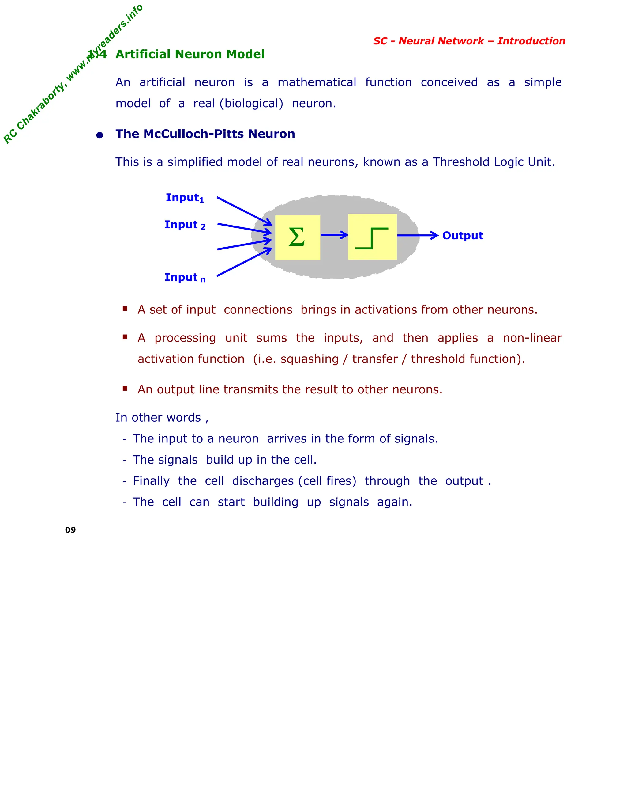 R
C
C
h
a
k
r
a
b
o
r
t
y
,
w
w
w
.
m
y
r
e
a
d
e
r
s
.
i
n
f
o
R
C
C
h
a
k
r
a
b
o
r
t
y
,
w
w
w
.
m
y
r
e
a
d
e
r
s
.
i
n
f
o
SC - Neural Network – Introduction
1.4 Artificial Neuron Model
An artificial neuron is a mathematical function conceived as a simple
model of a real (biological) neuron.
• The McCulloch-Pitts Neuron
This is a simplified model of real neurons, known as a Threshold Logic Unit.
Input1
Input 2
Input n
■ A set of input connections brings in activations from other neurons.
■ A processing unit sums the inputs, and then applies a non-linear
activation function (i.e. squashing / transfer / threshold function).
■ An output line transmits the result to other neurons.
In other words ,
- The input to a neuron arrives in the form of signals.
- The signals build up in the cell.
- Finally the cell discharges (cell fires) through the output .
- The cell can start building up signals again.
09
Σ Output
 
