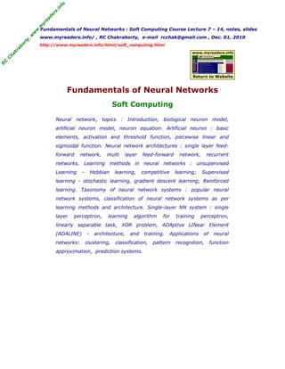 R
C
C
h
a
k
r
a
b
o
r
t
y
,
w
w
w
.
m
y
r
e
a
d
e
r
s
.
i
n
f
o
R
C
C
h
a
k
r
a
b
o
r
t
y
,
w
w
w
.
m
y
r
e
a
d
e
r
s
.
i
n
f
o
Fundamentals of Neural Networks : Soft Computing Course Lecture 7 – 14, notes, slides
www.myreaders.info/ , RC Chakraborty, e-mail rcchak@gmail.com , Dec. 01, 2010
http://www.myreaders.info/html/soft_computing.html
Fundamentals of Neural Networks
Soft Computing
www.myreaders.info
Return to Website
Neural network, topics : Introduction, biological neuron model,
artificial neuron model, neuron equation. Artificial neuron : basic
elements, activation and threshold function, piecewise linear and
sigmoidal function. Neural network architectures : single layer feed-
forward network, multi layer feed-forward network, recurrent
networks. Learning methods in neural networks : unsupervised
Learning - Hebbian learning, competitive learning; Supervised
learning - stochastic learning, gradient descent learning; Reinforced
learning. Taxonomy of neural network systems : popular neural
network systems, classification of neural network systems as per
learning methods and architecture. Single-layer NN system : single
layer perceptron, learning algorithm for training perceptron,
linearly separable task, XOR problem, ADAptive LINear Element
(ADALINE) - architecture, and training. Applications of neural
networks: clustering, classification, pattern recognition, function
approximation, prediction systems.
 