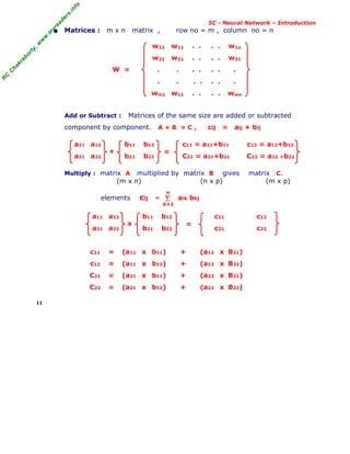 R
C
C
h
a
k
r
a
b
o
r
t
y
,
w
w
w
.
m
y
r
e
a
d
e
r
s
.
i
n
f
o
R
C
C
h
a
k
r
a
b
o
r
t
y
,
w
w
w
.
m
y
r
e
a
d
e
r
s
.
i
n
f
o
SC - Neural Network – Introduction
• Matrices : m x n matrix , row no = m , column no = n
w11 w11 . . . . w1n
w21 w21 . . . . w21
W = . . . . . . .
. . . . . . .
wm1 w11 . . . . wmn
Add or Subtract : Matrices of the same size are added or subtracted
component by component. A + B = C , cij = aij + bij
a11 a12 b11 b12 c11 = a11+b11 c12 = a12+b12
a21 a22 b21 b22 C21 = a21+b21 C22 = a22 +b22
Multiply : matrix A multiplied by matrix B gives matrix C.
(m x n) (n x p) (m x p)
elements cij = aik bkj
a11 a12 b11 b12 c11 c12
a21 a22 b21 b22 c21 c22
c11 = (a11 x b11) + (a12 x B21)
c12 = (a11 x b12) + (a12 x B22)
C21 = (a21 x b11) + (a22 x B21)
C22 = (a21 x b12) + (a22 x B22)
11
+ =
Σ
k=1
n
x =
 
