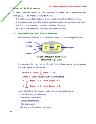 R
C
C
h
a
k
r
a
b
o
r
t
y
,
w
w
w
.
m
y
r
e
a
d
e
r
s
.
i
n
f
o
R
C
C
h
a
k
r
a
b
o
r
t
y
,
w
w
w
.
m
y
r
e
a
d
e
r
s
.
i
n
f
o
SC - Neural Network –Artificial Neuron Model
2. Model of Artificial Neuron
A very simplified model of real neurons is known as a Threshold Logic
Unit (TLU). The model is said to have :
- A set of synapses (connections) brings in activations from other neurons.
- A processing unit sums the inputs, and then applies a non-linear activation
function (i.e. squashing / transfer / threshold function).
- An output line transmits the result to other neurons.
2.1 McCulloch-Pitts (M-P) Neuron Equation
McCulloch-Pitts neuron is a simplified model of real biological neuron.
Input 1
Input 2
Input n
Simplified Model of Real Neuron
(Threshold Logic Unit)
The equation for the output of a McCulloch-Pitts neuron as a function
of 1 to n inputs is written as
Output = sgn ( Input i - Φ )
where Φ is the neuron’s activation threshold.
If Input i ≥ Φ then Output = 1
If Input i < Φ then Output = 0
In this McCulloch-Pitts neuron model, the missing features are :
- Non-binary input and output,
- Non-linear summation,
- Smooth thresholding,
- Stochastic, and
- Temporal information processing.
13
Σ Output
Σ
i=1
n
Σ
i=1
n
Σ
i=1
n
 