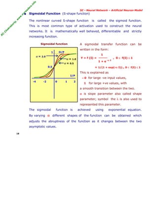 R
C
C
h
a
k
r
a
b
o
r
t
y
,
w
w
w
.
m
y
r
e
a
d
e
r
s
.
i
n
f
o
R
C
C
h
a
k
r
a
b
o
r
t
y
,
w
w
w
.
m
y
r
e
a
d
e
r
s
.
i
n
f
o
SC - Neural Network – Artificial Neuron Model
• Sigmoidal Function (S-shape function)
The nonlinear curved S-shape function is called the sigmoid function.
This is most common type of activation used to construct the neural
networks. It is mathematically well behaved, differentiable and strictly
increasing function.
Sigmoidal function A sigmoidal transfer function can be
written in the form:
1
Y = f (I) = , 0 ≤ f(I) ≤ 1
1 + e -α I
= 1/(1 + exp(-α I)) , 0 ≤ f(I) ≤ 1
This is explained as
≈ 0 for large -ve input values,
1 for large +ve values, with
a smooth transition between the two.
α is slope parameter also called shape
parameter; symbol the λ is also used to
represented this parameter.
The sigmoidal function is achieved using exponential equation.
By varying α different shapes of the function can be obtained which
adjusts the abruptness of the function as it changes between the two
asymptotic values.
18
1 O/P
0.5
I/P
-4 -2 0 1 2
α = 1.0
α = 0.5
α = 2.0
 