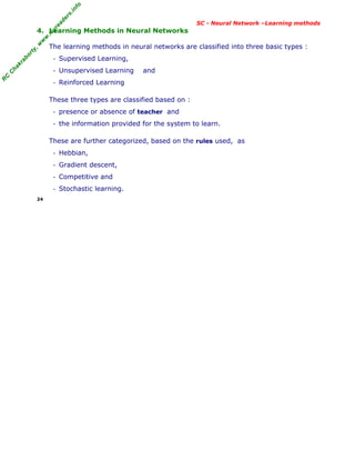R
C
C
h
a
k
r
a
b
o
r
t
y
,
w
w
w
.
m
y
r
e
a
d
e
r
s
.
i
n
f
o
R
C
C
h
a
k
r
a
b
o
r
t
y
,
w
w
w
.
m
y
r
e
a
d
e
r
s
.
i
n
f
o
SC - Neural Network –Learning methods
4. Learning Methods in Neural Networks
The learning methods in neural networks are classified into three basic types :
- Supervised Learning,
- Unsupervised Learning and
- Reinforced Learning
These three types are classified based on :
- presence or absence of teacher and
- the information provided for the system to learn.
These are further categorized, based on the rules used, as
- Hebbian,
- Gradient descent,
- Competitive and
- Stochastic learning.
24
 