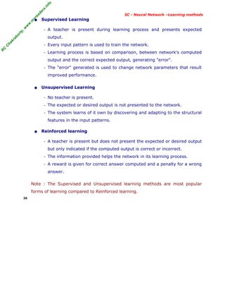 R
C
C
h
a
k
r
a
b
o
r
t
y
,
w
w
w
.
m
y
r
e
a
d
e
r
s
.
i
n
f
o
R
C
C
h
a
k
r
a
b
o
r
t
y
,
w
w
w
.
m
y
r
e
a
d
e
r
s
.
i
n
f
o
SC - Neural Network –Learning methods
• Supervised Learning
- A teacher is present during learning process and presents expected
output.
- Every input pattern is used to train the network.
- Learning process is based on comparison, between network's computed
output and the correct expected output, generating "error".
- The "error" generated is used to change network parameters that result
improved performance.
• Unsupervised Learning
- No teacher is present.
- The expected or desired output is not presented to the network.
- The system learns of it own by discovering and adapting to the structural
features in the input patterns.
• Reinforced learning
- A teacher is present but does not present the expected or desired output
but only indicated if the computed output is correct or incorrect.
- The information provided helps the network in its learning process.
- A reward is given for correct answer computed and a penalty for a wrong
answer.
Note : The Supervised and Unsupervised learning methods are most popular
forms of learning compared to Reinforced learning.
26
 