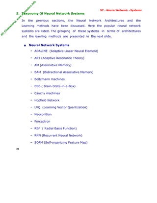 R
C
C
h
a
k
r
a
b
o
r
t
y
,
w
w
w
.
m
y
r
e
a
d
e
r
s
.
i
n
f
o
R
C
C
h
a
k
r
a
b
o
r
t
y
,
w
w
w
.
m
y
r
e
a
d
e
r
s
.
i
n
f
o
SC - Neural Network –Systems
5. Taxonomy Of Neural Network Systems
In the previous sections, the Neural Network Architectures and the
Learning methods have been discussed. Here the popular neural network
systems are listed. The grouping of these systems in terms of architectures
and the learning methods are presented in the next slide.
• Neural Network Systems
– ADALINE (Adaptive Linear Neural Element)
– ART (Adaptive Resonance Theory)
– AM (Associative Memory)
– BAM (Bidirectional Associative Memory)
– Boltzmann machines
– BSB ( Brain-State-in-a-Box)
– Cauchy machines
– Hopfield Network
– LVQ (Learning Vector Quantization)
– Neoconition
– Perceptron
– RBF ( Radial Basis Function)
– RNN (Recurrent Neural Network)
– SOFM (Self-organizing Feature Map)
30
 
