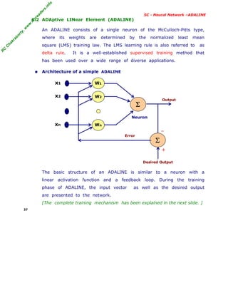 R
C
C
h
a
k
r
a
b
o
r
t
y
,
w
w
w
.
m
y
r
e
a
d
e
r
s
.
i
n
f
o
R
C
C
h
a
k
r
a
b
o
r
t
y
,
w
w
w
.
m
y
r
e
a
d
e
r
s
.
i
n
f
o
SC - Neural Network –ADALINE
6.2 ADAptive LINear Element (ADALINE)
An ADALINE consists of a single neuron of the McCulloch-Pitts type,
where its weights are determined by the normalized least mean
square (LMS) training law. The LMS learning rule is also referred to as
delta rule. It is a well-established supervised training method that
has been used over a wide range of diverse applications.
• Architecture of a simple ADALINE
The basic structure of an ADALINE is similar to a neuron with a
linear activation function and a feedback loop. During the training
phase of ADALINE, the input vector as well as the desired output
are presented to the network.
[The complete training mechanism has been explained in the next slide. ]
37
W1
Σ
W2
Wn
Σ
x1
x2
xn
Neuron
Error
Desired Output
Output
–
+
 