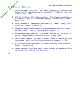R
C
C
h
a
k
r
a
b
o
r
t
y
,
w
w
w
.
m
y
r
e
a
d
e
r
s
.
i
n
f
o
R
C
C
h
a
k
r
a
b
o
r
t
y
,
w
w
w
.
m
y
r
e
a
d
e
r
s
.
i
n
f
o
SC - Neural Network –References
8. References : Textbooks
1. "Neural Network, Fuzzy Logic, and Genetic Algorithms - Synthesis and
Applications", by S. Rajasekaran and G.A. Vijayalaksmi Pai, (2005), Prentice Hall,
Chapter 2, page 11-33.
2. "Soft Computing and Intelligent Systems Design - Theory, Tools and Applications",
by Fakhreddine karray and Clarence de Silva (2004), Addison Wesley, chapter 4,
page 223-248.
3. "Neural Networks: A Comprehensive Foundation", by Simon S. Haykin, (1999),
Prentice Hall, Chapter 1-7, page 1-363.
4. "Elements of Artificial Neural Networks", by Kishan Mehrotra, Chilukuri K. Mohan
and Sanjay Ranka, (1996), MIT Press, Chapter 1-5, page 1-214.
5. "Fundamentals of Neural Networks: Architecture, Algorithms and Applications", by
Laurene V. Fausett, (1993), Prentice Hall, Chapter1-4, page 1-214.
6. "Neural Network Design", by Martin T. Hagan, Howard B. Demuth and Mark
Hudson Beale, ( 1996) , PWS Publ. Company, Chapter 1-7, page 1-1 to 7-31.
7. "An Introduction to Neural Networks", by James A. Anderson, (1997), MIT Press,
Chapter 1- 12, page 1-401.
8. Related documents from open source, mainly internet. An exhaustive list is
being prepared for inclusion at a later date.
40
 