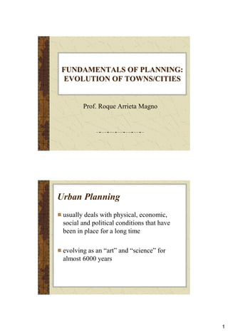 1
FUNDAMENTALS OF PLANNING:
EVOLUTION OF TOWNS/CITIES
Prof. Roque Arrieta Magno
Urban Planning
usually deals with physical, economic,
social and political conditions that have
been in place for a long time
evolving as an “art” and “science” for
almost 6000 years
 