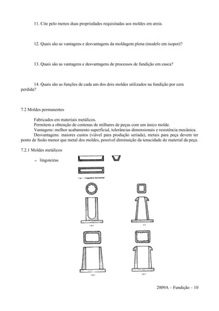 11. Cite pelo menos duas propriedades requisitadas aos moldes em areia.
12. Quais são as vantagens e desvantagens da moldagem plena (modelo em isopor)?
13. Quais são as vantagens e desvantagens de processos de fundição em casca?
14. Quais são as funções de cada um dos dois moldes utilizados na fundição por cera
perdida?
7.2 Moldes permanentes
Fabricados em materiais metálicos.
Permitem a obtenção de centenas de milhares de peças com um único molde.
Vantagens: melhor acabamento superficial, tolerâncias dimensionais e resistência mecânica.
Desvantagens: maiores custos (viável para produção seriada), metais para peça devem ter
ponto de fusão menor que metal dos moldes, possível diminuição da tenacidade do material da peça.
7.2.1 Moldes metálicos
– lingoteiras
2009A – Fundição – 10
 