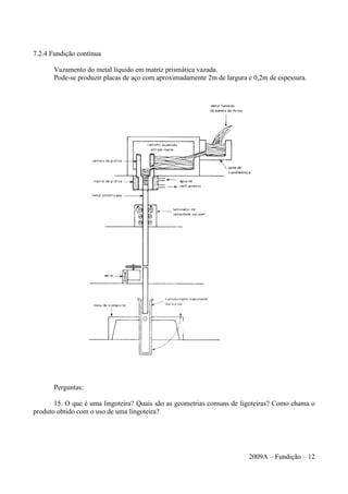 7.2.4 Fundição contínua
Vazamento do metal líquido em matriz prismática vazada.
Pode-se produzir placas de aço com aproximadamente 2m de largura e 0,2m de espessura.
Perguntas:
15. O que é uma lingoteira? Quais são as geometrias comuns de ligoteiras? Como chama o
produto obtido com o uso de uma lingoteira?
2009A – Fundição – 12
 
