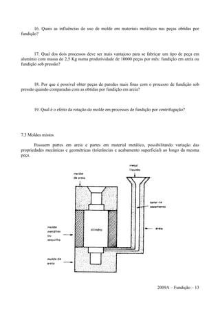 16. Quais as influências do uso de molde em materiais metálicos nas peças obtidas por
fundição?
17. Qual dos dois processos deve ser mais vantajoso para se fabricar um tipo de peça em
alumínio com massa de 2,5 Kg numa produtividade de 10000 peças por mês: fundição em areia ou
fundição sob pressão?
18. Por que é possível obter peças de paredes mais finas com o processo de fundição sob
pressão quando comparadas com as obtidas por fundição em areia?
19. Qual é o efeito da rotação do molde em processos de fundição por centrifugação?
7.3 Moldes mistos
Possuem partes em areia e partes em material metálico, possibilitando variação das
propriedades mecânicas e geométricas (tolerâncias e acabamento superficial) ao longo da mesma
peça.
2009A – Fundição – 13
 