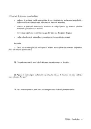 8. Possíveis defeitos em peças fundidas
– inclusão de areia do molde nas paredes da peça (prejudicam acabamento superficial e
podem danificar ferramentas de usinagem em processo posterior)
– inclusão de partículas duras devido a defeitos de composição da liga metálica (mesmos
problemas que da inclusão de areia)
– porosidade superficial ou interna às peças devido à não dissipação de gases
– rechupe (ausência de material por preenchimento incompleto do molde)
Perguntas
20. Quais são as vantagens de utilização de moldes mistos (parte em material temporário,
parte em material permanente)?
21. Cite pelo menos dois possíveis defeitos encontrados em peças fundidas.
22. Apesar de oferecer pior acabamento superficial o método de fundição em areia verde é o
mais utilizado. Por que?
23. Faça uma comparação geral entre todos os processos de fundição apresentados.
2009A – Fundição – 14
 