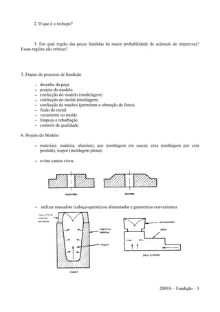 2. O que é o rechupe?
3. Em qual região das peças fundidas há maior probabilidade de acúmulo de impurezas?
Essas regiões são críticas?
5. Etapas do processo de fundição
– desenho da peça
– projeto do modelo
– confecção do modelo (modelagem)
– confecção do molde (moldagem)
– confecção de machos (permitem a obtenção de furos)
– fusão do metal
– vazamento no molde
– limpeza e rebarbação
– controle de qualidade
6. Projeto do Modelo
– materiais: madeira, alumínio, aço (moldagem em casca), cera (moldagem por cera
perdida), isopor (moldagem plena);
– evitar cantos vivos
– utilizar massalote (cabeça-quente) ou alimentador e geometrias convenientes
2009A – Fundição – 3
 