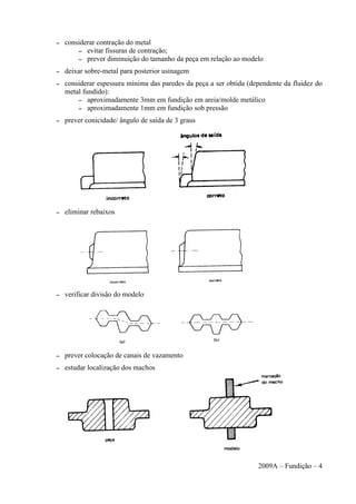 – considerar contração do metal
– evitar fissuras de contração;
– prever diminuição do tamanho da peça em relação ao modelo
– deixar sobre-metal para posterior usinagem
– considerar espessura mínima das paredes da peça a ser obtida (dependente da fluidez do
metal fundido):
– aproximadamente 3mm em fundição em areia/molde metálico
– aproximadamente 1mm em fundição sob pressão
– prever conicidade/ ângulo de saída de 3 graus
– eliminar rebaixos
– verificar divisão do modelo
– prever colocação de canais de vazamento
– estudar localização dos machos
2009A – Fundição – 4
 